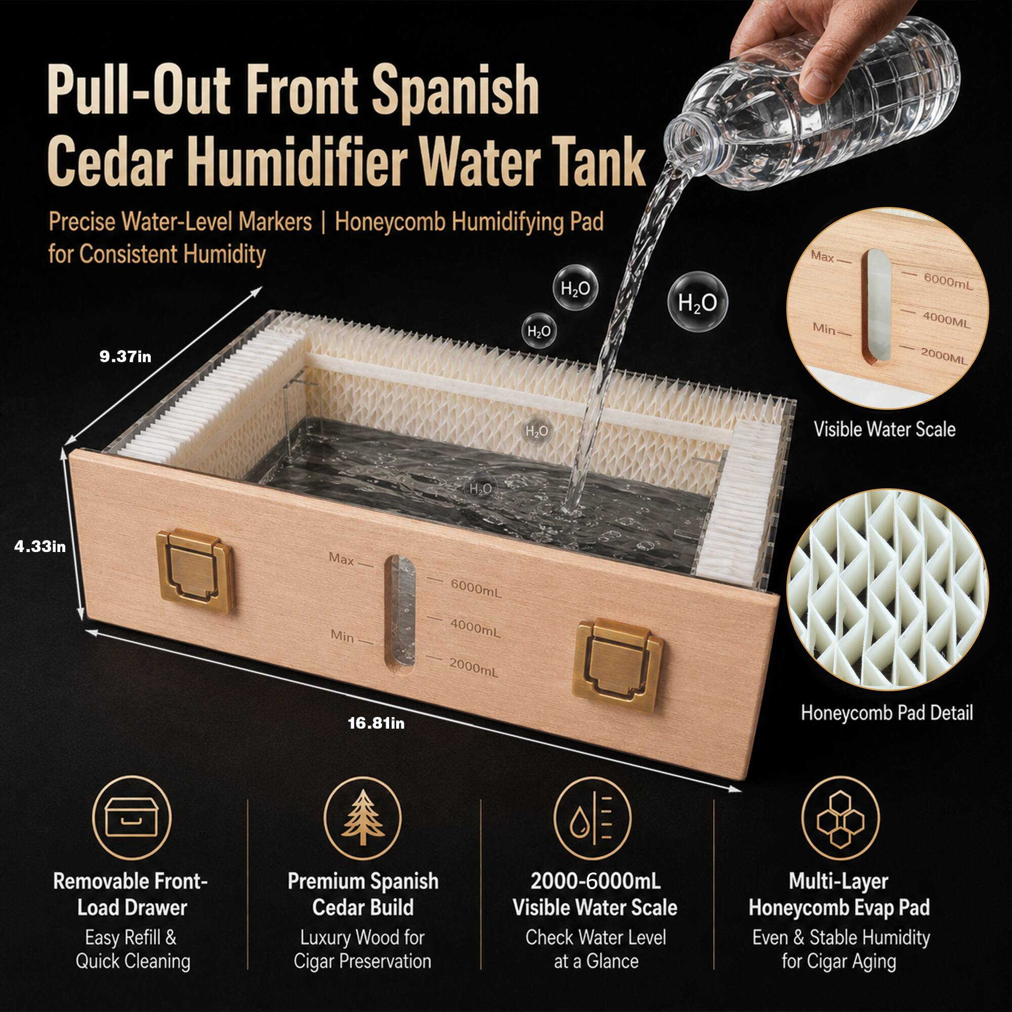 Pull-Out Front Spanish Cedar Humidifier Water Tank Precise Water-Level Markers Honeycomb Humidifying Pad for Consistent Humidity

- 9.37in
- 4.33in
- 16.81in

Max Min
6000mL 4000mL 2000mL

Visible Water Scale

Honeycomb Pad Detail

Removable Front-Load Drawer Easy Refill & Quick Cleaning

Premium Spanish Cedar Build Luxury Wood for Cigar Preservation

2000-6000mL Visible Water Scale Check Water Level at a Glance

Multi-Layer Honeycomb Evap Pad Even & Stable Humidity for Cigar Aging