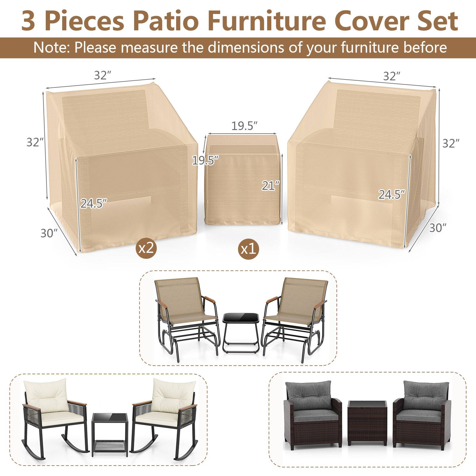 3 Pieces Patio Furniture Cover Set  
Note: Please measure the dimensions of your furniture before  

- 32" x 32" x 24.5" x 30" x2  
- 32" x 19.5" x 21" x 30" x1
