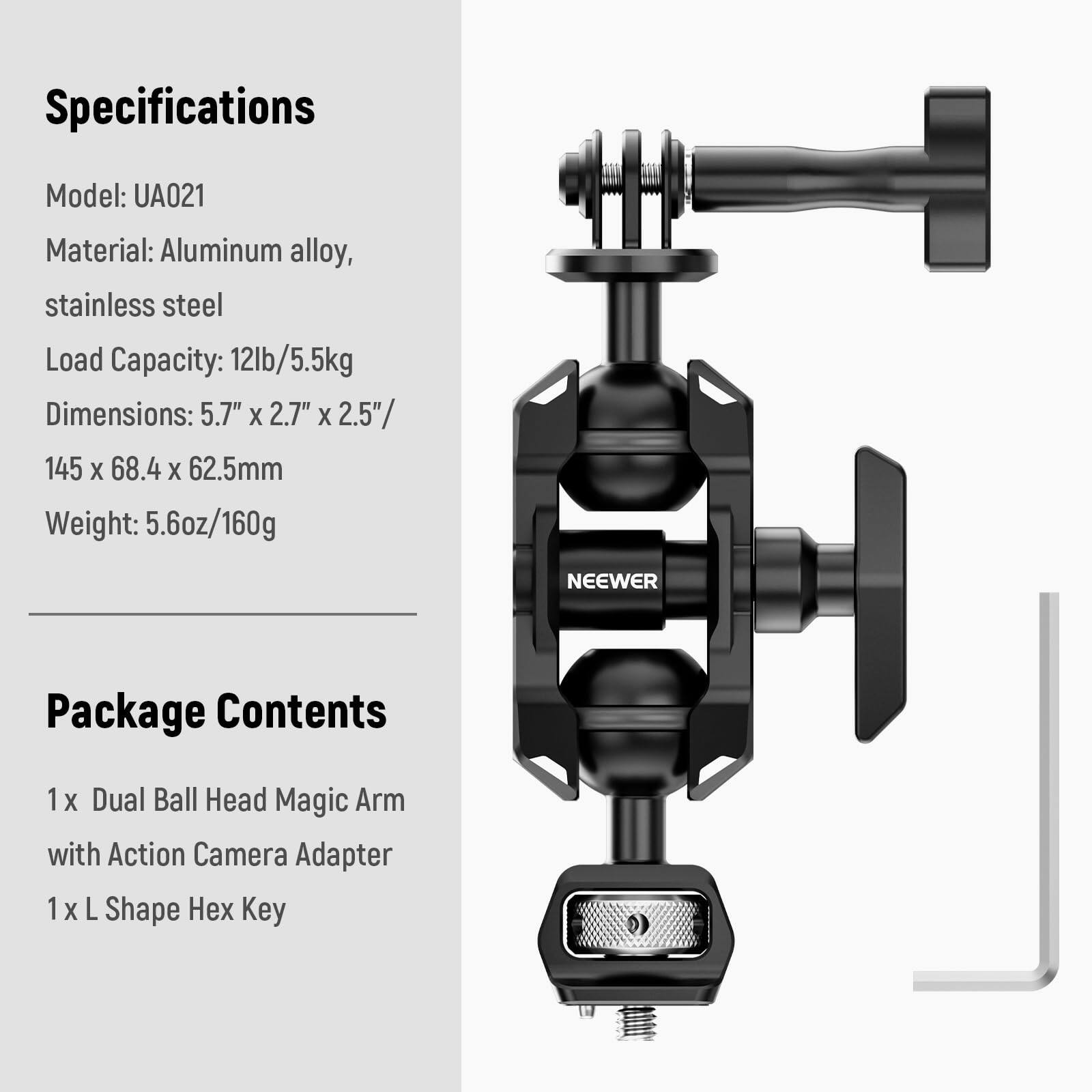 Specifications  
Model: UA021  
Material: Aluminum alloy, stainless steel  
Load Capacity: 12lb/5.5kg  
Dimensions: 5.7" x 2.7" x 2.5" / 145 x 68.4 x 62.5mm  
Weight: 5.6oz/160g  

NEEWER  

Package Contents  
1 x Dual Ball Head Magic Arm with Action Camera Adapter  
1 x L Shape Hex Key