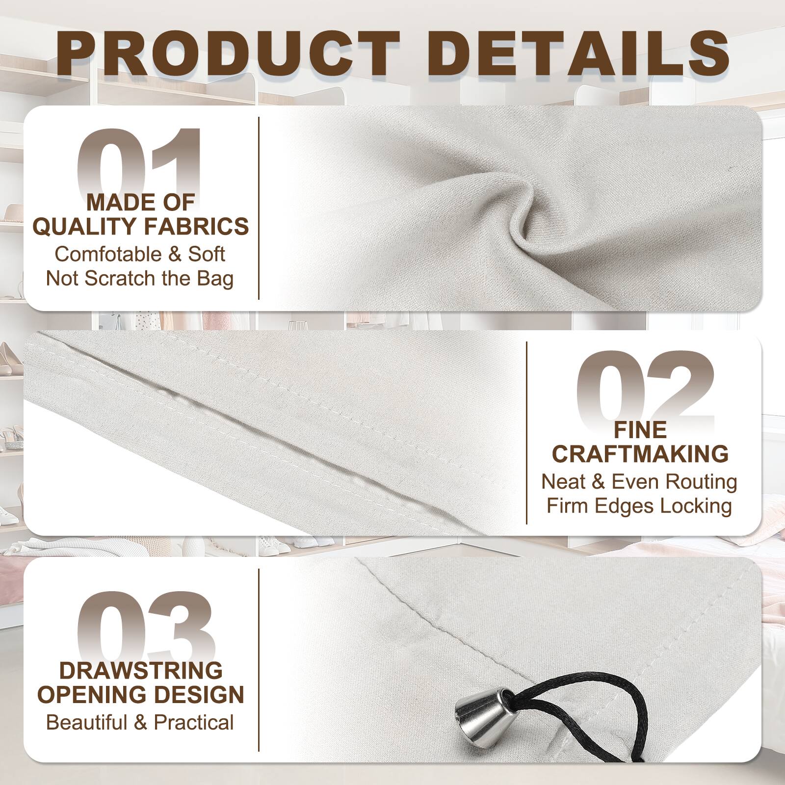 PRODUCT DETAILS

01 MADE OF QUALITY FABRICS
Comfortable & Soft
Not Scratch the Bag

02 FINE CRAFTMAKING
Neat & Even Routing
Firm Edges Locking

03 DRAWSTRING OPENING DESIGN
Beautiful & Practical