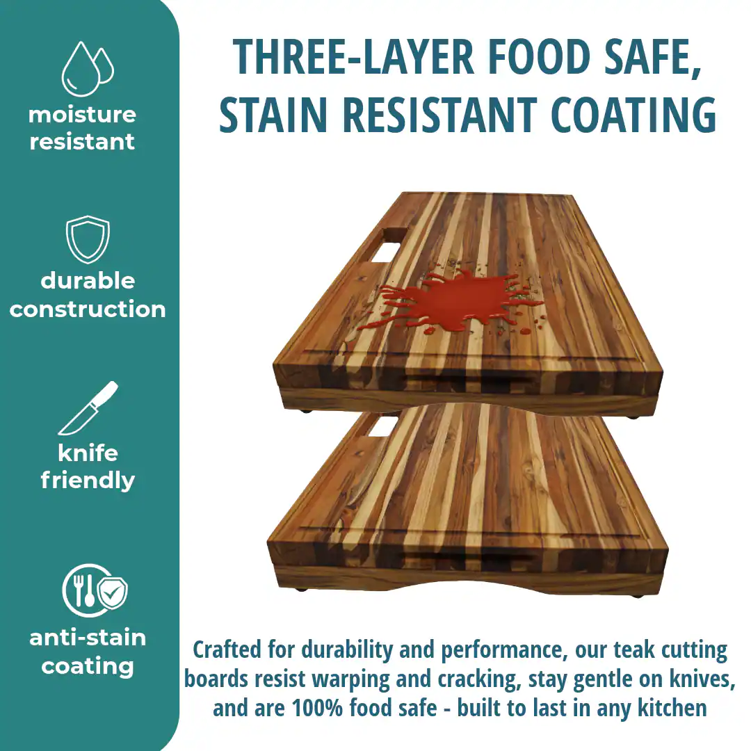 THREE-LAYER FOOD SAFE, STAIN RESISTANT COATING

moisture resistant

durable construction

knife friendly

anti-stain coating

Crafted for durability and performance, our teak cutting boards resist warping and cracking, stay gentle on knives, and are 100% food safe - built to last in any kitchen