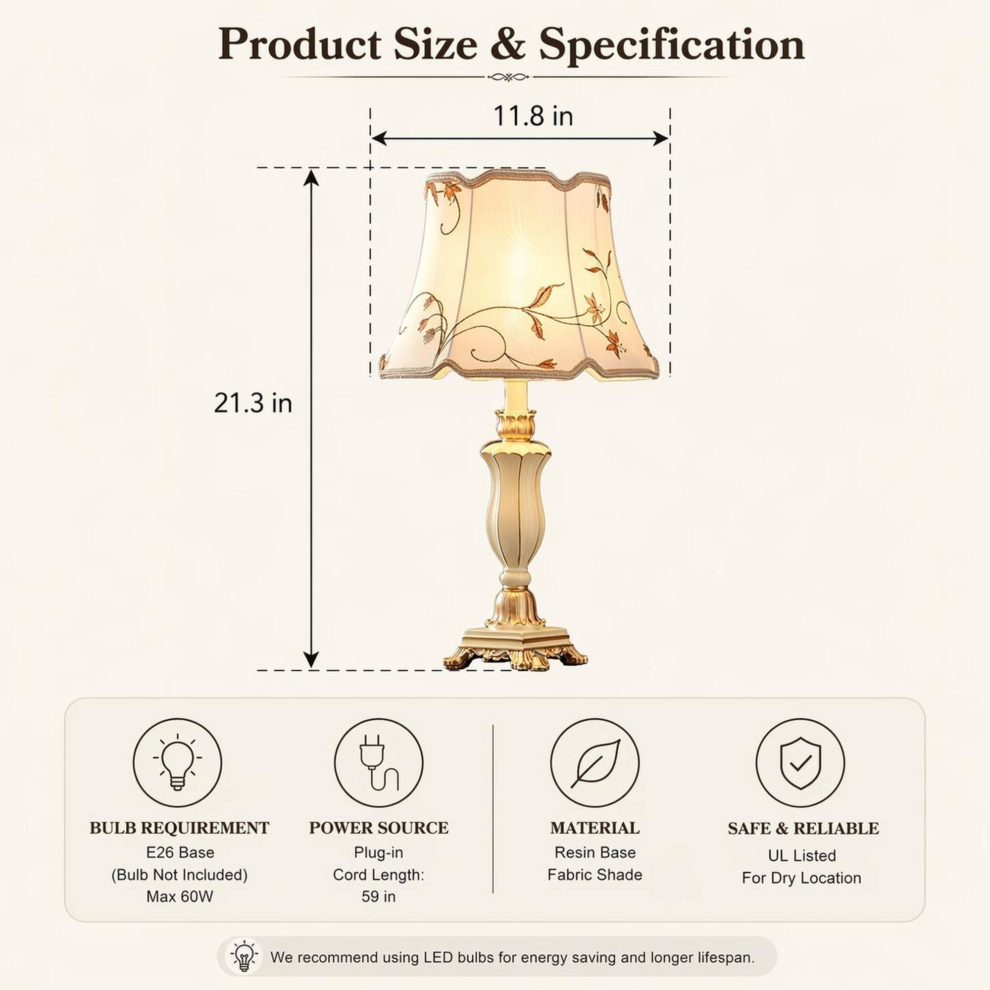 Product Size & Specification

- Height: 21.3 in
- Width: 11.8 in

BULB REQUIREMENT
- E26 Base (Bulb Not Included)
- Max 60W

POWER SOURCE
- Plug-in
- Cord Length: 59 in

MATERIAL
- Resin Base
- Fabric Shade

SAFE & RELIABLE
- UL Listed
- For Dry Location

We recommend using LED bulbs for energy saving and longer lifespan.