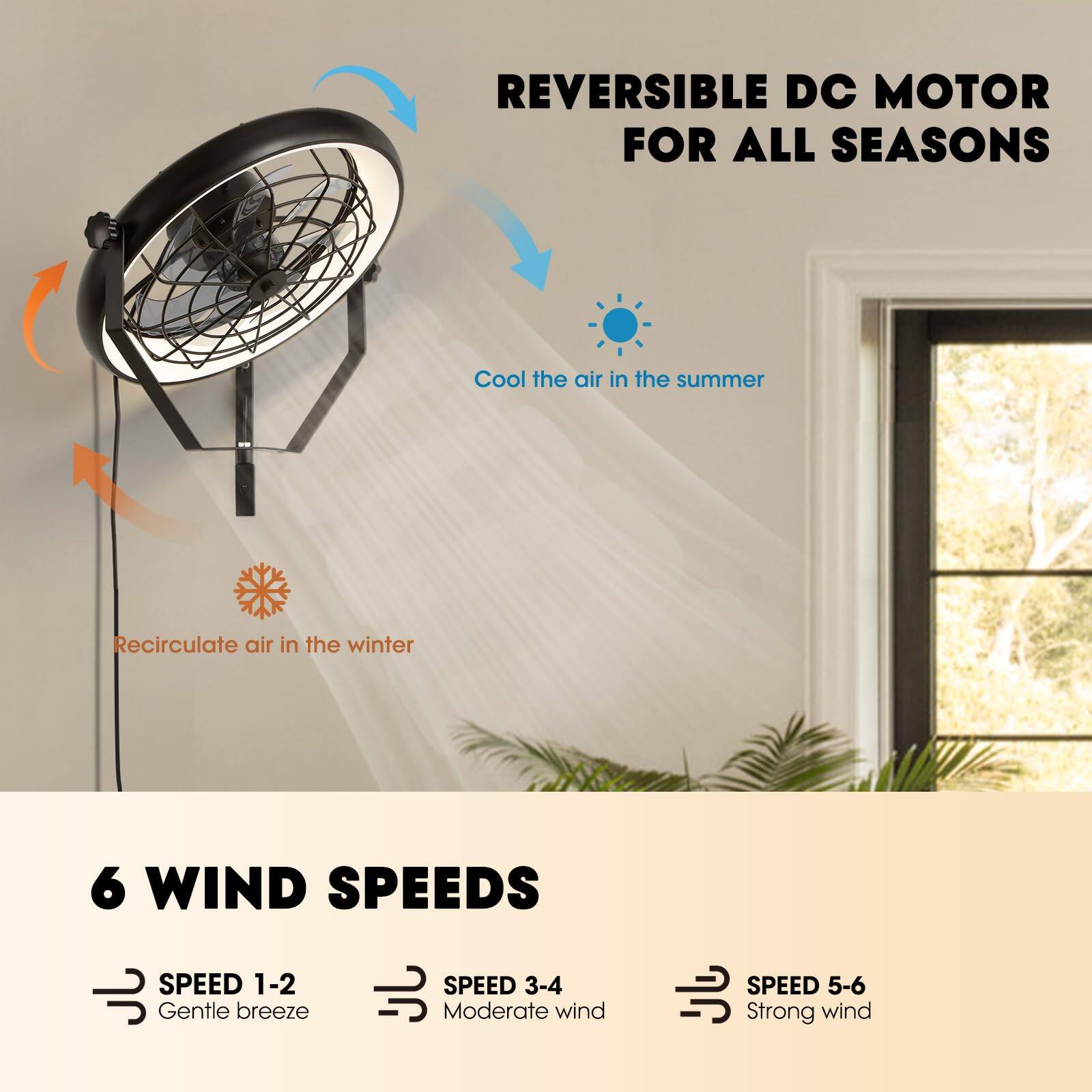 REVERSIBLE DC MOTOR FOR ALL SEASONS

Cool the air in the summer  
Recirculate air in the winter

6 WIND SPEEDS  
SPEED 1-2: Gentle breeze  
SPEED 3-4: Moderate wind  
SPEED 5-6: Strong wind