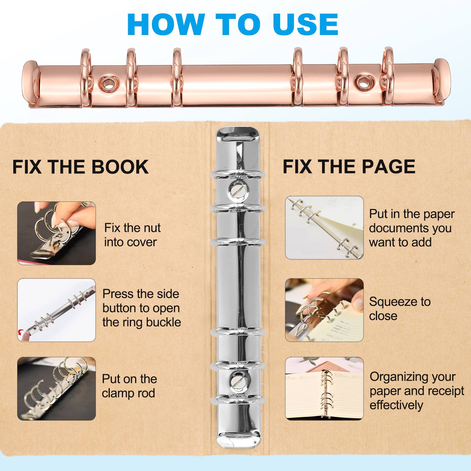 HOW TO USE

FIX THE BOOK
- Fix the nut into cover
- Press the side button to open the ring buckle
- Put on the clamp rod

FIX THE PAGE
- Put in the paper documents you want to add
- Squeeze to close
- Organizing your paper and receipt effectively