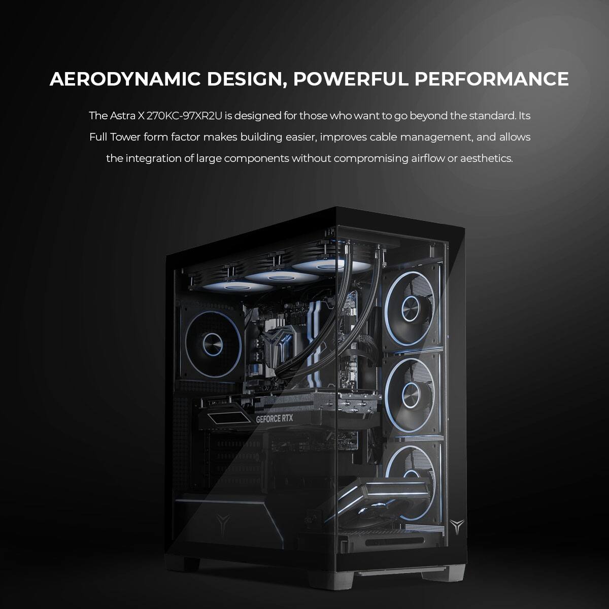 AERODYNAMIC DESIGN, POWERFUL PERFORMANCE

The Astra X 270KC-97XR2U is designed for those who want to go beyond the standard. Its Full Tower form factor makes building easier, improves cable management, and allows the integration of large components without compromising airflow or aesthetics.