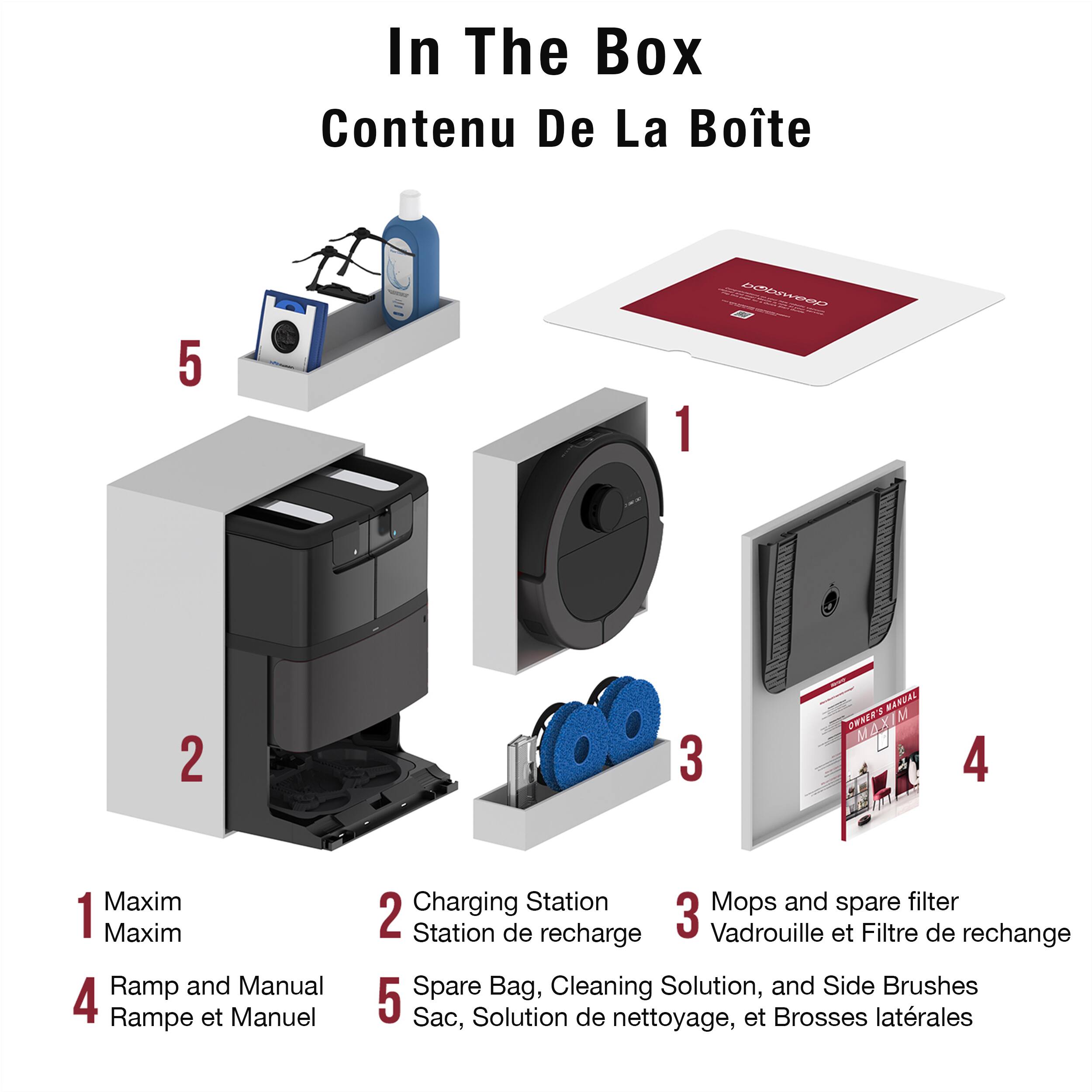 In The Box  
Contenu De La Boîte

1. Maxim  
   Maxim

2. Charging Station  
   Station de recharge

3. Mops and spare filter  
   Vadrouille et Filtre de rechange

4. Ramp and Manual  
   Rampe et Manuel

5. Spare Bag, Cleaning Solution, and Side Brushes  
   Sac, Solution de nettoyage, et Brosses latérales