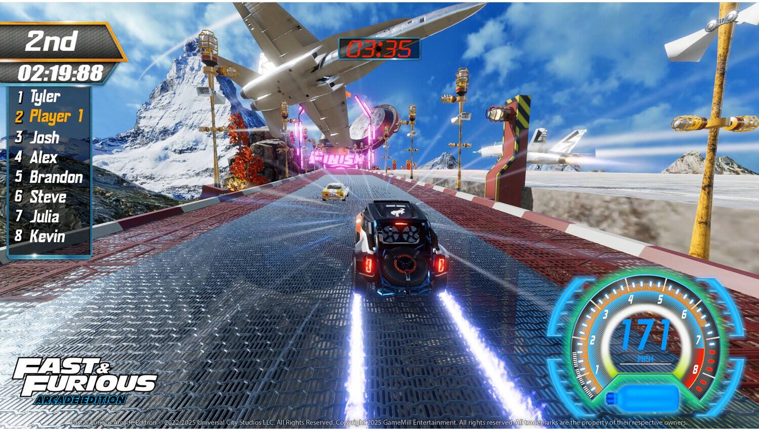 2nd  
02:19:88  

1. Tyler  
2. Player 1  
3. Josh  
4. Alex  
5. Brandon  
6. Steve  
7. Julia  
8. Kevin  

03:35 FINISH  

FAST & FURIOUS  
ARCADE EDITION  

171 MPH  

MUIR  
SSPN  

© 2022-2025 Universal City Studios LLC. All Rights Reserved.  
© 2025 GameMill Entertainment. All rights reserved.  
All trademarks are the property of their respective owners.