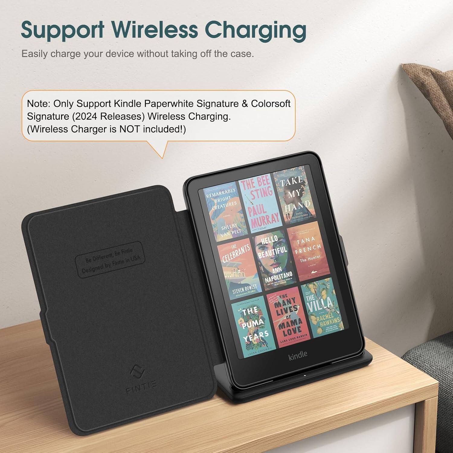 Support Wireless Charging  
Easily charge your device without taking off the case.  

Note: Only Support Kindle Paperwhite Signature & Colorsoft Signature (2024 Releases) Wireless Charging. (Wireless Charger is NOT included!)  

Be Fintle Be Different, Fintle in USA Designed by FINTIE  

THE BEE TAKE REMARKABLY BRIGHT STING MY CREATURES PAUL HAND SHELBY MURRAY VAN PELT THE HELLO TANA CELEBRANTS BEAUTIFUL FRENCH The Hunter ANN NAPOLITANO STEVEN ROWLEY THE THE MANY LIVES VILLA THE OF RACHEL PUMA MAMA HAWKINS YEARS LOVE BARRIN POTT LAURA COLEMAN kindle