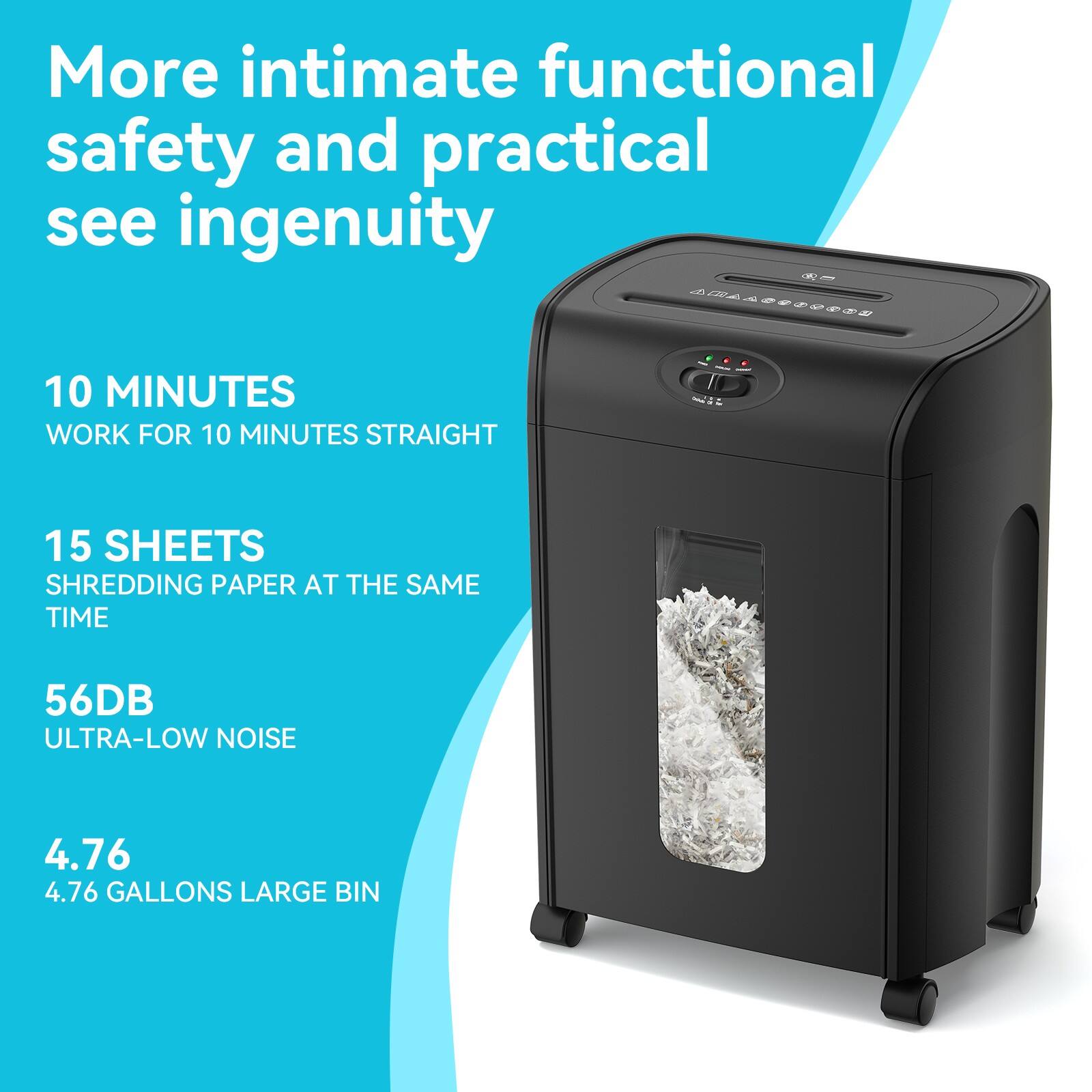 More intimate functional safety and practical see ingenuity

10 MINUTES
WORK FOR 10 MINUTES STRAIGHT

15 SHEETS
SHREDDING PAPER AT THE SAME TIME

56DB
ULTRA-LOW NOISE

4.76
4.76 GALLONS LARGE BIN