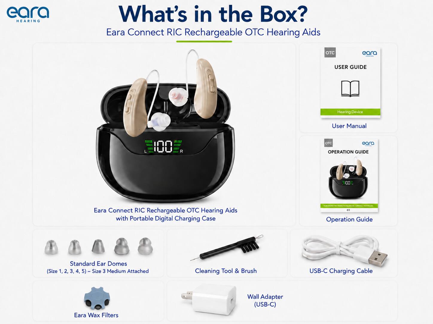 eara HEARING

What's in the Box? Eara Connect RIC Rechargeable OTC Hearing Aids

OTC

eara dising

USER GUIDE

Hearing Device

User Manual

***** SSASS 100 over

OTC eara DESIGN OPERATION GUIDE

Eara Connect RIC Rechargeable OTC Hearing Aids with Portable Digital Charging Case

- CHOCOLATION CHICK at Operation Guide

Standard Ear Domes (Size 1, 2, 3, 4, 5) - Size 3 Medium Attached

Cleaning Tool & Brush

USB-C Charging Cable

Eara Wax Filters

Wall Adapter (USB-C)