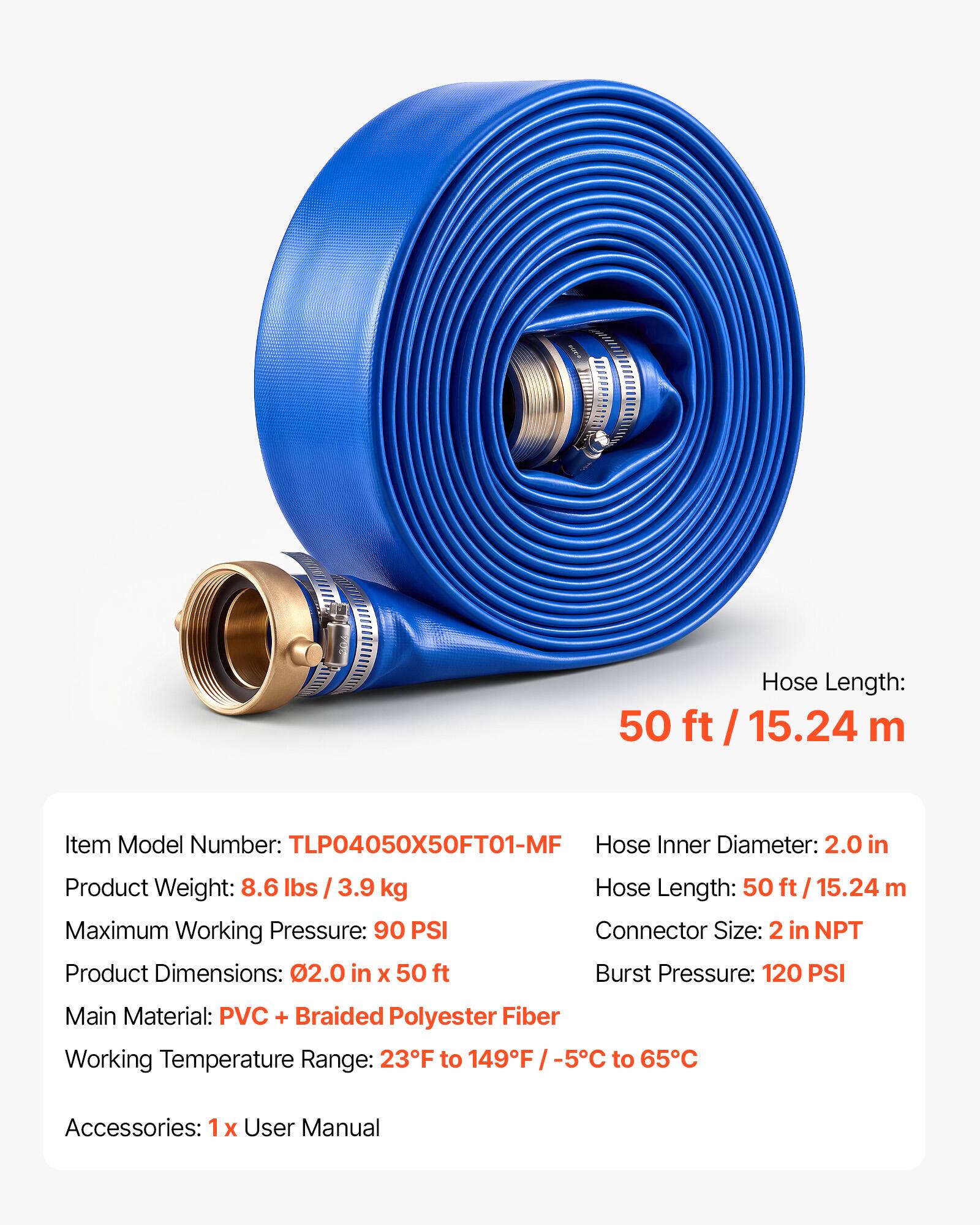 Hose Length: 50 ft / 15.24 m  
Item Model Number: TLP04050X50FT01-MF  
Hose Inner Diameter: 2.0 in  
Product Weight: 8.6 lbs / 3.9 kg  
Maximum Working Pressure: 90 PSI  
Product Dimensions: 2.0 in x 50 ft  
Hose Length: 50 ft / 15.24 m  
Connector Size: 2 in NPT  
Burst Pressure: 120 PSI  
Main Material: PVC + Braided Polyester Fiber  
Working Temperature Range: 23°F to 149°F / -5°C to 65°C  
Accessories: 1x User Manual