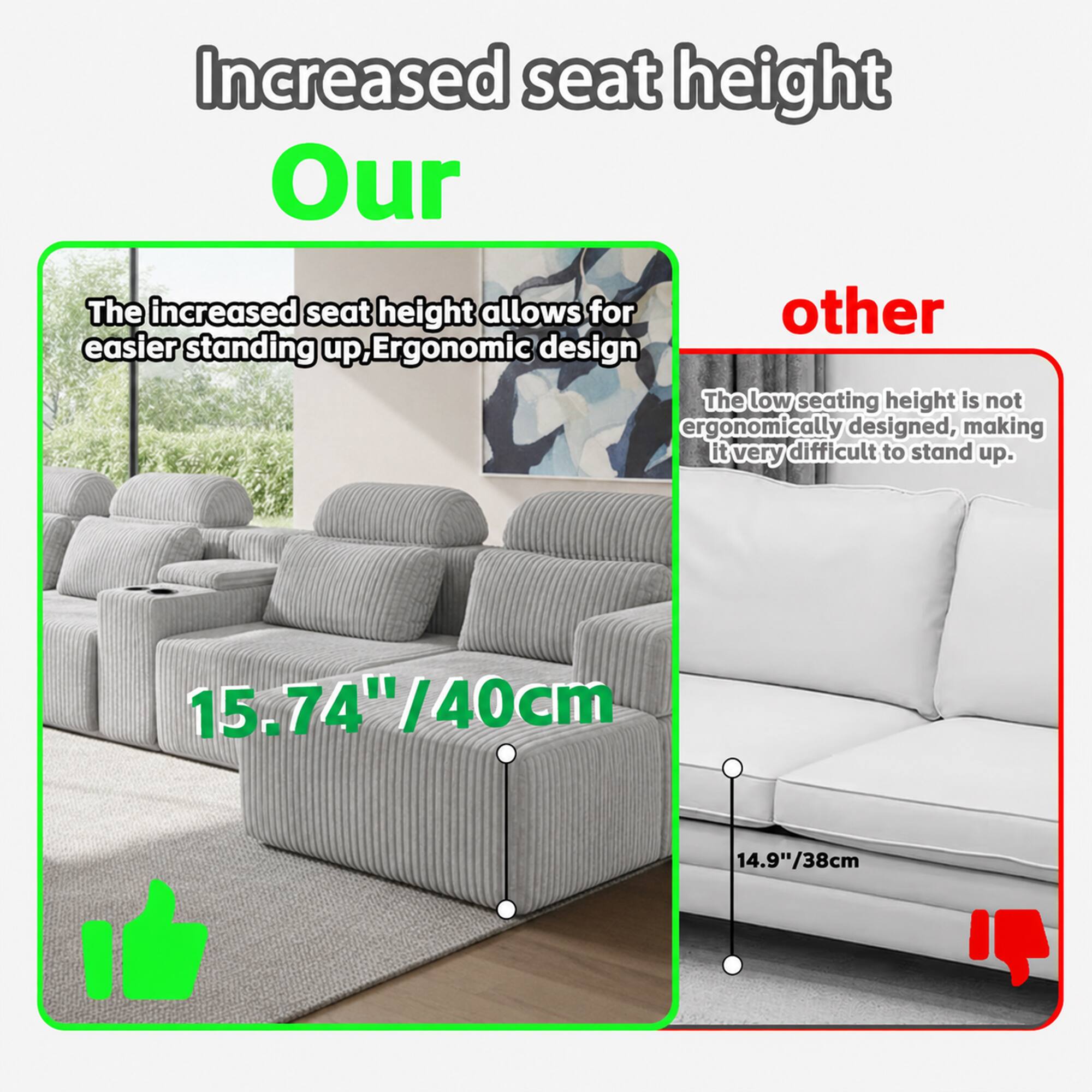 Increased seat height

Our
The increased seat height allows for easier standing up. Ergonomic design
15.74"/40cm

Other
The low seating height is not ergonomically designed, making it very difficult to stand up.
14.9"/38cm