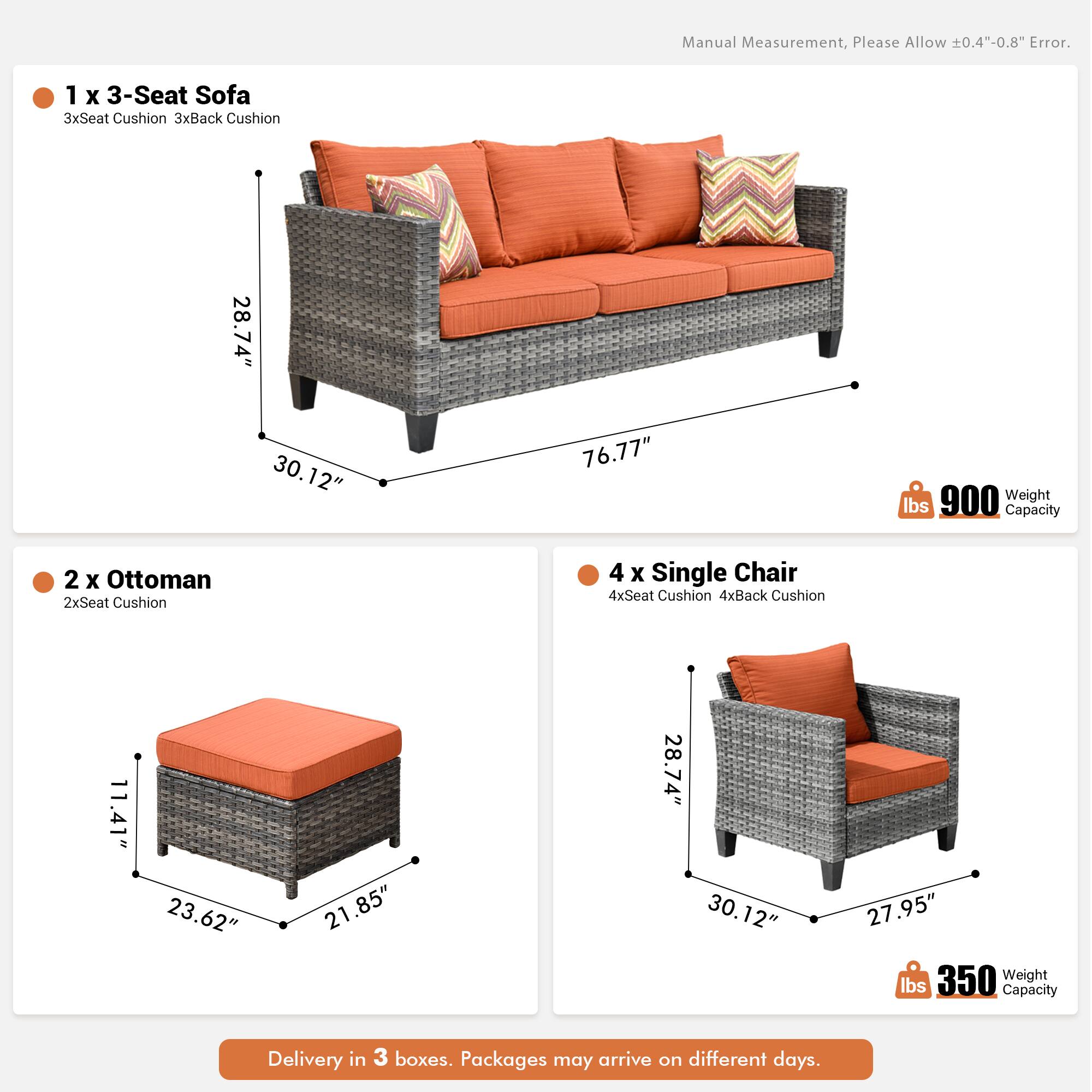 Manual Measurement, Please Allow 0.4"-0.8" Error.

1 x 3-Seat Sofa  
3xSeat Cushion 3xBack Cushion  
28.74" x 30.12" x 76.77"  
900 lbs Weight Capacity

2 x Ottoman  
2xSeat Cushion  
11.41" x 23.62" x 21.85"  

4 x Single Chair  
4xSeat Cushion 4xBack Cushion  
28.74" x 30.12" x 27.95"  
350 lbs Weight Capacity

Delivery in 3 boxes. Packages may arrive on different days.