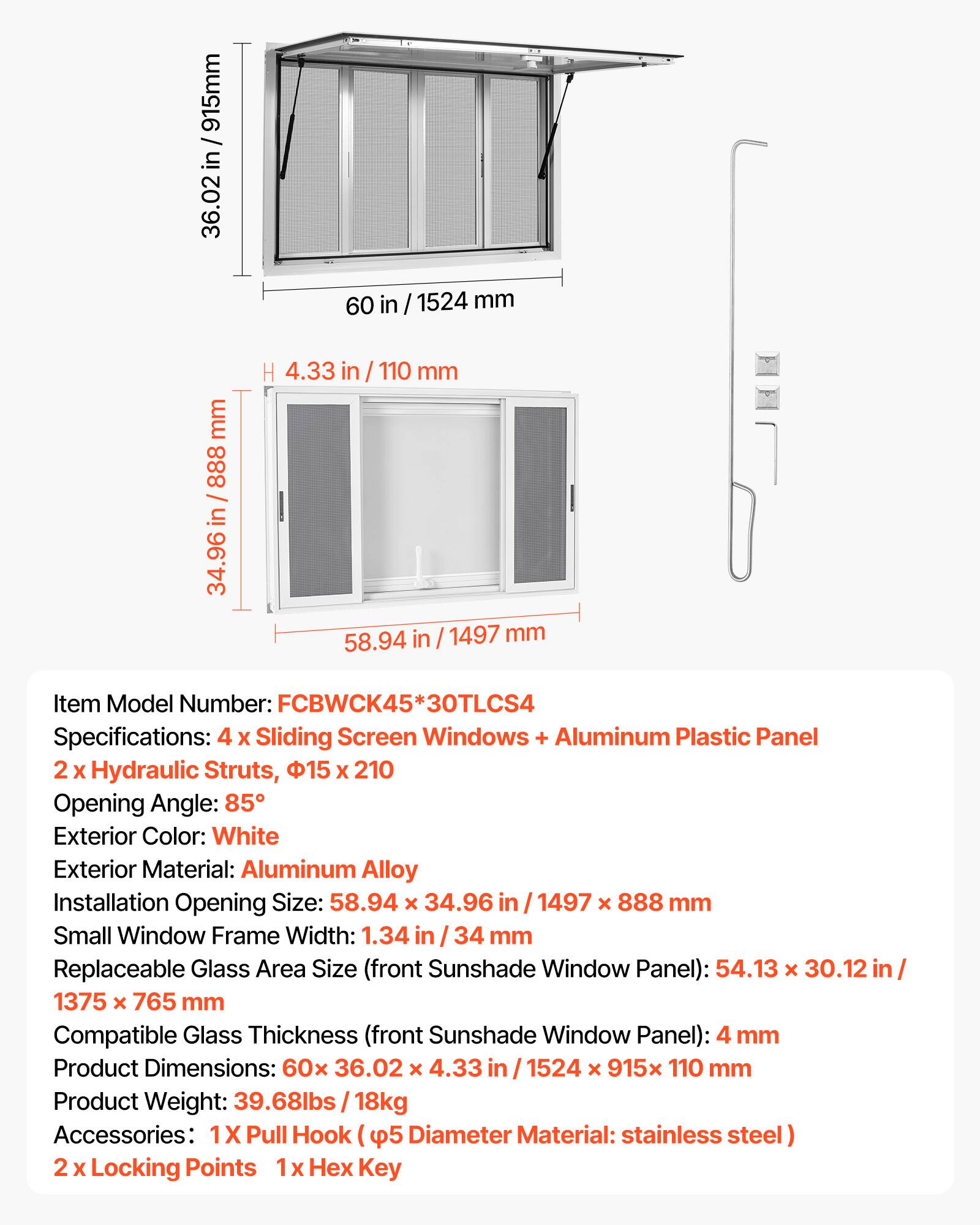 915mm / in 36.02 60 in / 1524 mm mm 888 in 34.96 H 4.33 in 110 mm 58.94 in / 1497 mm Item Model Number: FCBWCK45* 30TLCS4 Specifications: 4 x Sliding Screen Windows + Aluminum Plastic Panel 2 x Hydraulic Struts, 15 x 210 Opening Angle: 85 Exterior Color: White Exterior Material: Aluminum Alloy Installation Opening Size: 58.94 x 34.96 in 1497 x 888 mm Small Window Frame Width: 1.34 in 34 mm Replaceable Glass Area Size (front Sunshade Window Panel): 54.13 x 30.12 in/ 1375 x 765 mm Compatible Glass Thickness (front Sunshade Window Panel): 4 mm Product Dimensions: 60x 36.02 x 4.33 in 1524 x 915x 110 mm Product Weight: 