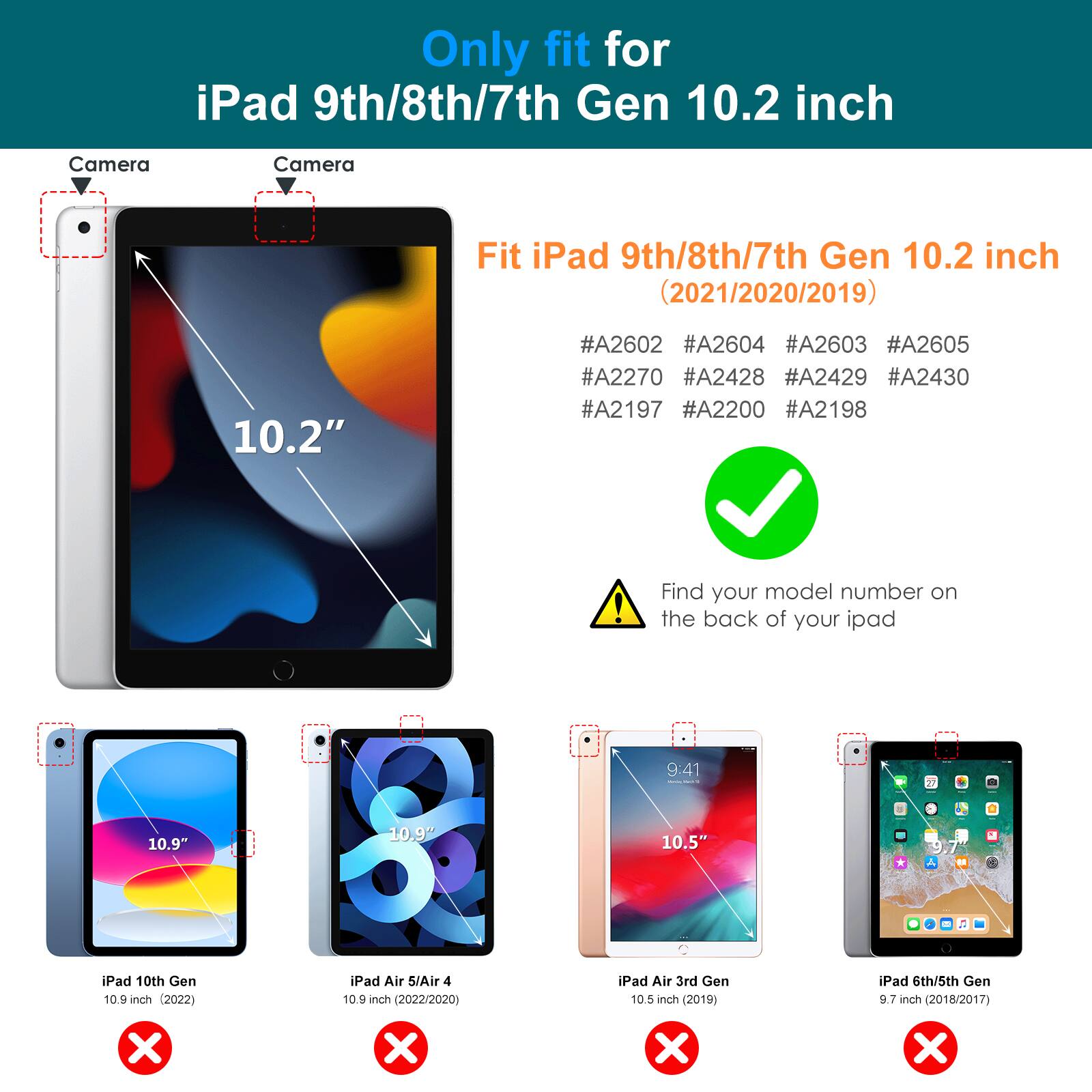 Only fit for iPad 9th/8th/7th Gen 10.2 inch

Fit iPad 9th/8th/7th Gen 10.2 inch (2021/2020/2019)

#A2602 #A2604 #A2603 #A2605 #A2270 #A2428 #A2429 #A2430 #A2197 #A2200 #A2198

Find your model number on the back of your iPad

iPad 10th Gen 10.9 inch (2022) ❌

iPad Air 5/Air 4 10.9 inch (2022/2020) ❌

iPad Air 3rd Gen 10.5 inch (2019) ❌

iPad 6th/5th Gen 9.7 inch (2018/2017) ❌