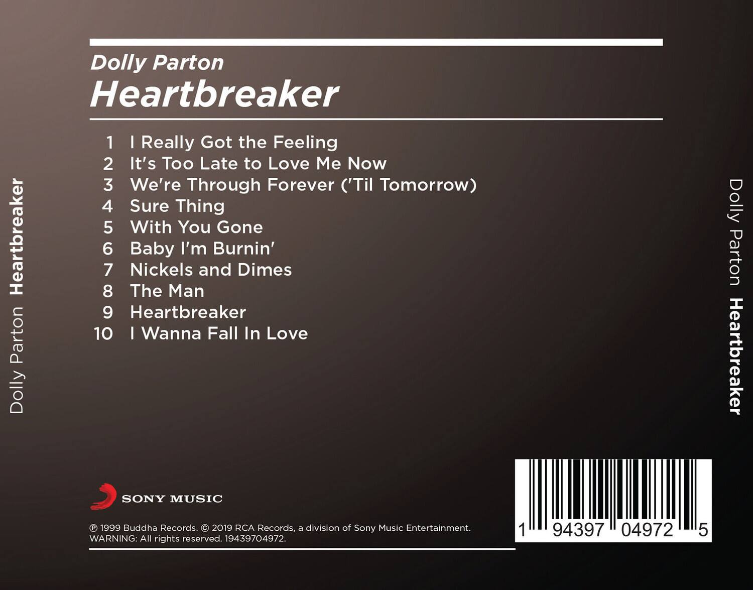 Dolly Parton Heartbreaker

1. I Really Got the Feeling
2. It's Too Late to Love Me Now
3. We're Through Forever ('Til Tomorrow)
4. Sure Thing
5. With You Gone
6. Baby I'm Burnin'
7. Nickels and Dimes
8. The Man
9. Heartbreaker
10. I Wanna Fall In Love

SONY MUSIC
© 1999 Buddha Records. © 2019 RCA Records, a division of Sony Music Entertainment.
WARNING: All rights reserved. 19439704972.