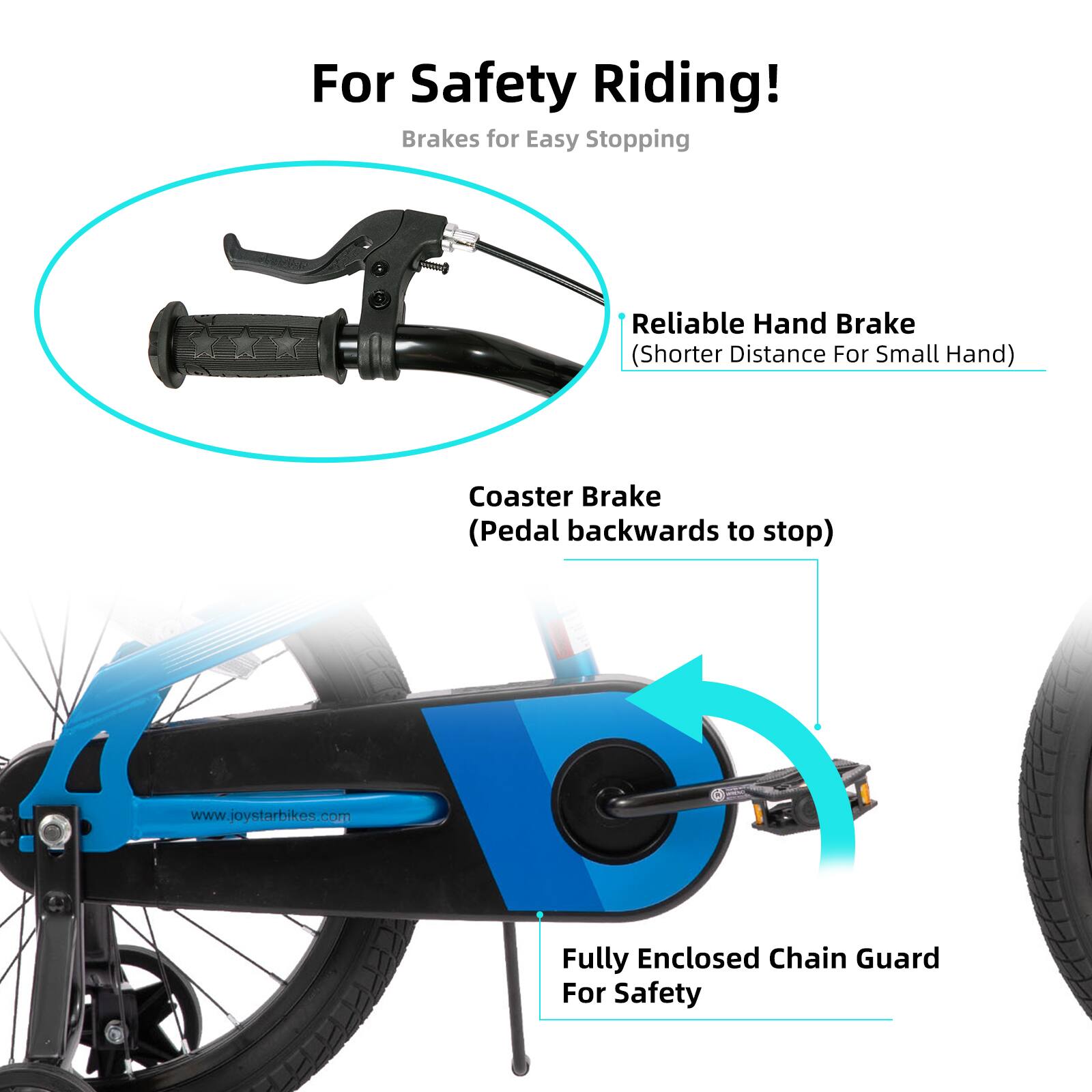 For Safety Riding!  
Brakes for Easy Stopping  
Reliable Hand Brake (Shorter Distance For Small Hand)  
Coaster Brake (Pedal backwards to stop)  
Fully Enclosed Chain Guard For Safety  
www.joystarbikes.com