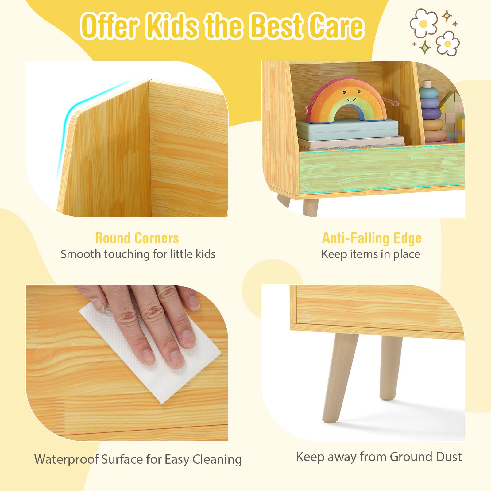 Offer Kids the Best Care

- Round Corners
  - Smooth touching for little kids

- Anti-Falling Edge
  - Keep items in place

- Waterproof Surface for Easy Cleaning

- Keep away from Ground Dust