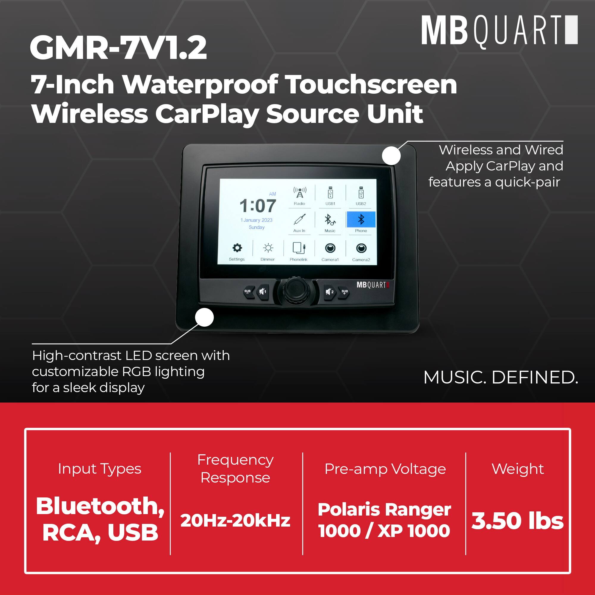 MB QUART GMR-7V1.2  
7-Inch Waterproof Touchscreen Wireless CarPlay Source Unit  
Wireless and Wired Apply CarPlay and features a quick-pair  

High-contrast LED screen with customizable RGB lighting for a sleek display  

Input Types: Bluetooth, RCA, USB  
Frequency Response: 20Hz-20kHz  
Pre-amp Voltage: Polaris Ranger 1000 / XP 1000  
Weight: 3.50 lbs  

MUSIC. DEFINED.