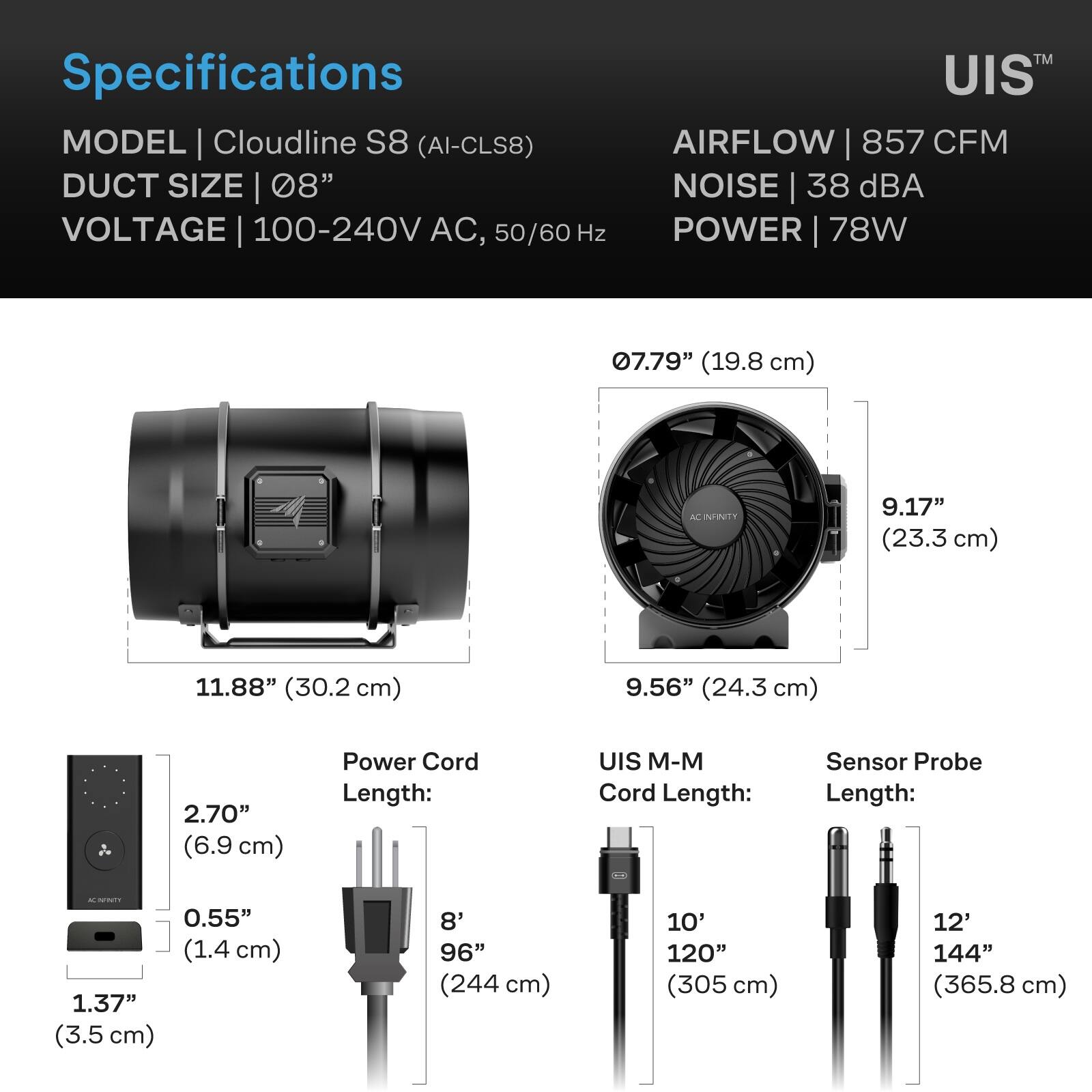 Specifications  
MODEL | Cloudline S8 (AI-CLS8)  
DUCT SIZE | 08"  
VOLTAGE | 100-240V AC, 50/60 Hz  
AIRFLOW | 857 CFM  
NOISE | 38 dBA  
POWER | 78W  

07.79" (19.8 cm)  
9.17" (23.3 cm)  
11.88" (30.2 cm)  
9.56" (24.3 cm)  
2.70" (6.9 cm)  
0.55" (1.4 cm)  
1.37" (3.5 cm)  

Power Cord Length:  
8' 96" (244 cm)  

UIS M-M Cord Length:  
10' 120" (305 cm)  

Sensor Probe Length:  
12' 144" (365.8 cm)