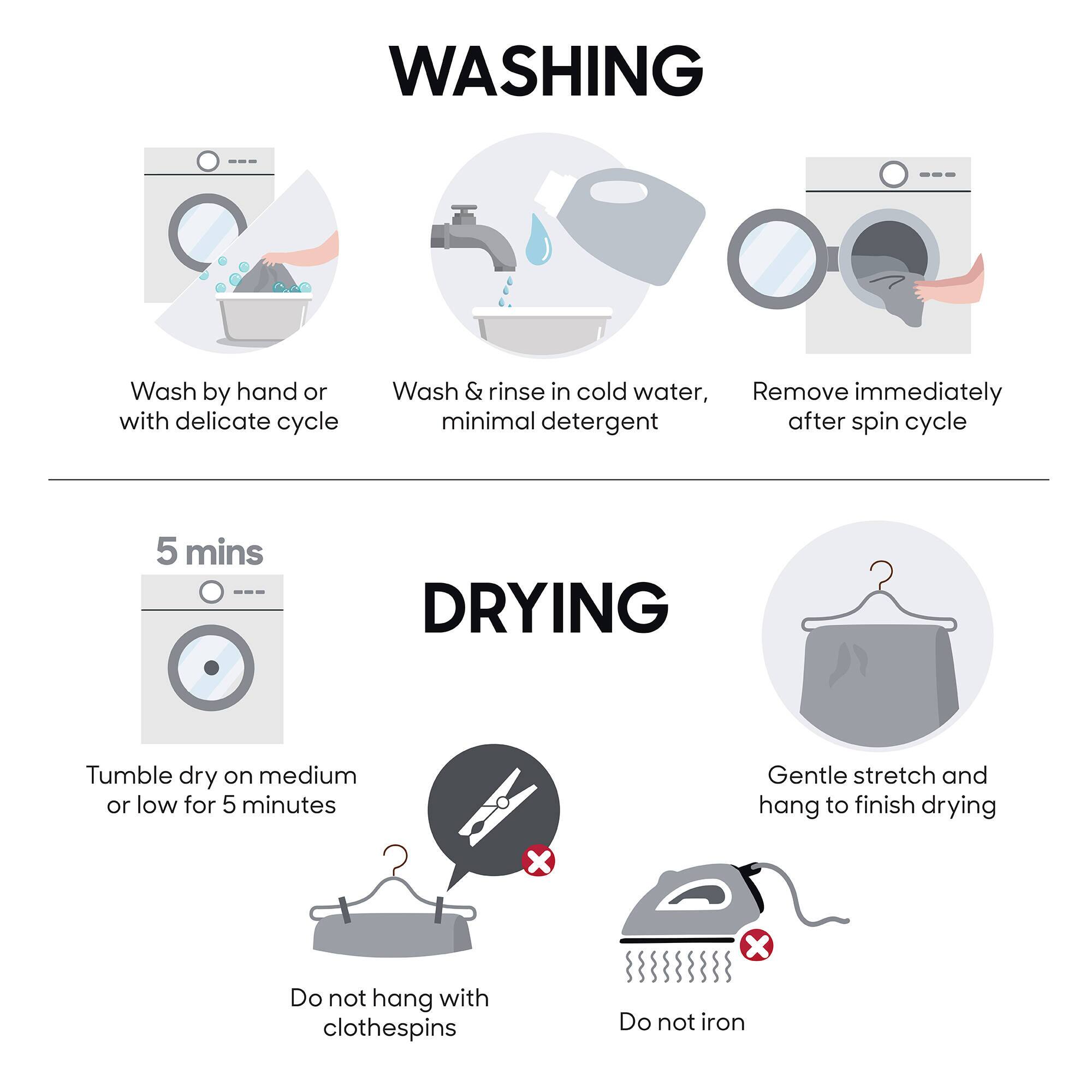 **WASHING**
- Wash by hand or with delicate cycle
- Wash & rinse in cold water, minimal detergent
- Remove immediately after spin cycle

**DRYING**
- Tumble dry on medium or low for 5 minutes
- Gentle stretch and hang to finish drying
- Do not hang with clothespins
- Do not iron