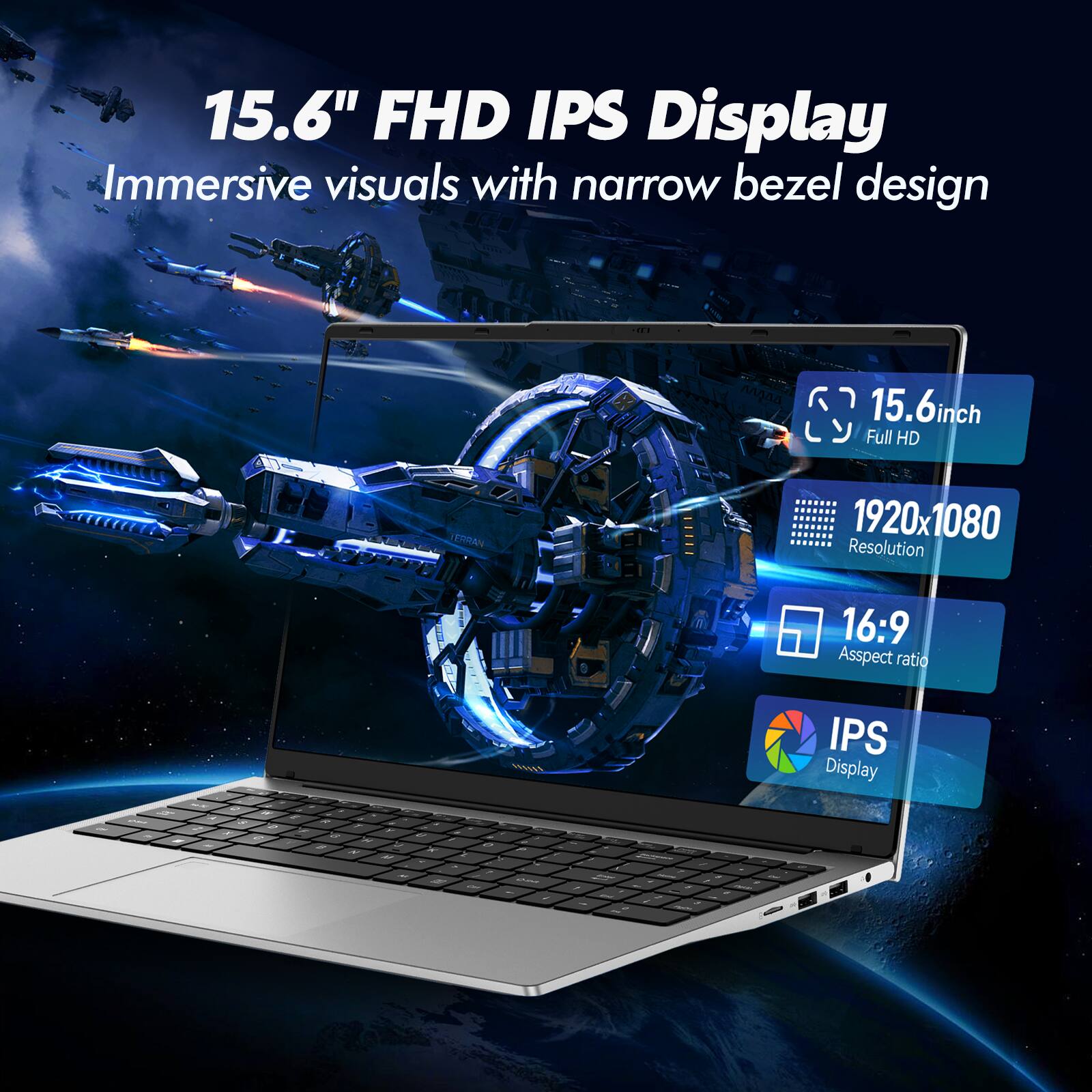 15.6" FHD IPS Display  
Immersive visuals with narrow bezel design  
15.6-inch Full HD (1920x1080) Resolution  
16:9 Aspect Ratio  
IPS Display