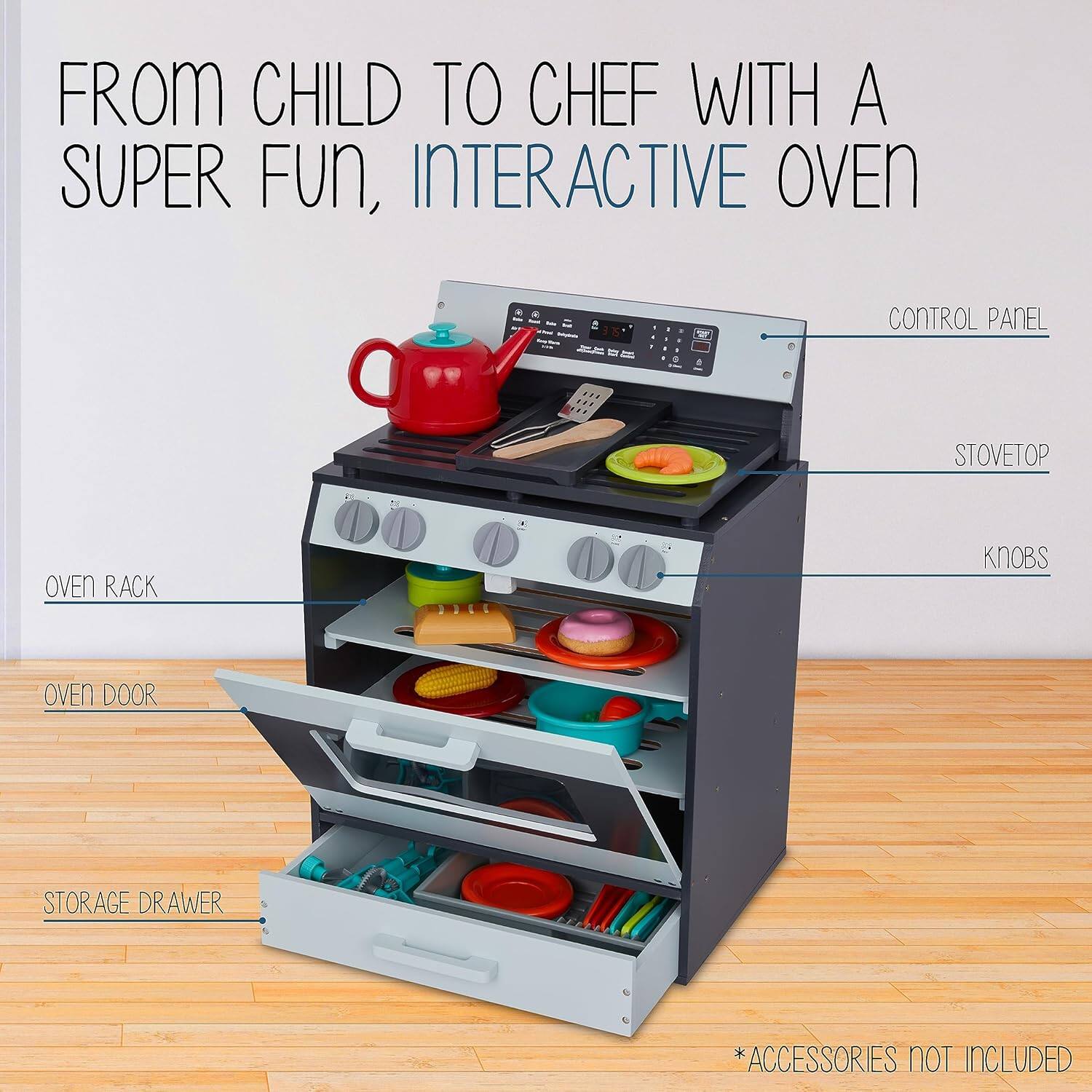 FROM CHILD TO CHEF WITH A SUPER FUN, INTERACTIVE OVEN

CONTROL PANEL
STOVETOP
OVEN RACK
KNOBS
OVEN DOOR
STORAGE DRAWER
*ACCESSORIES NOT INCLUDED
