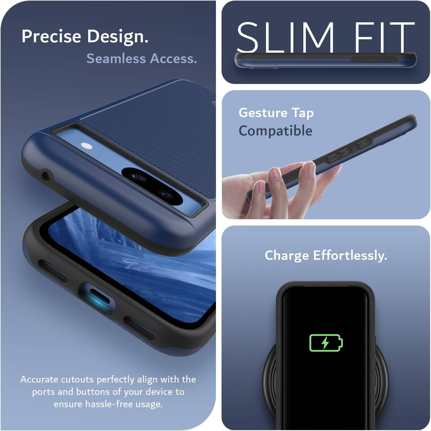 Precise Design.  
Seamless Access.  

SLIM FIT  

Gesture Tap Compatible  

Charge Effortlessly.  

Accurate cutouts perfectly align with the ports and buttons of your device to ensure hassle-free usage.