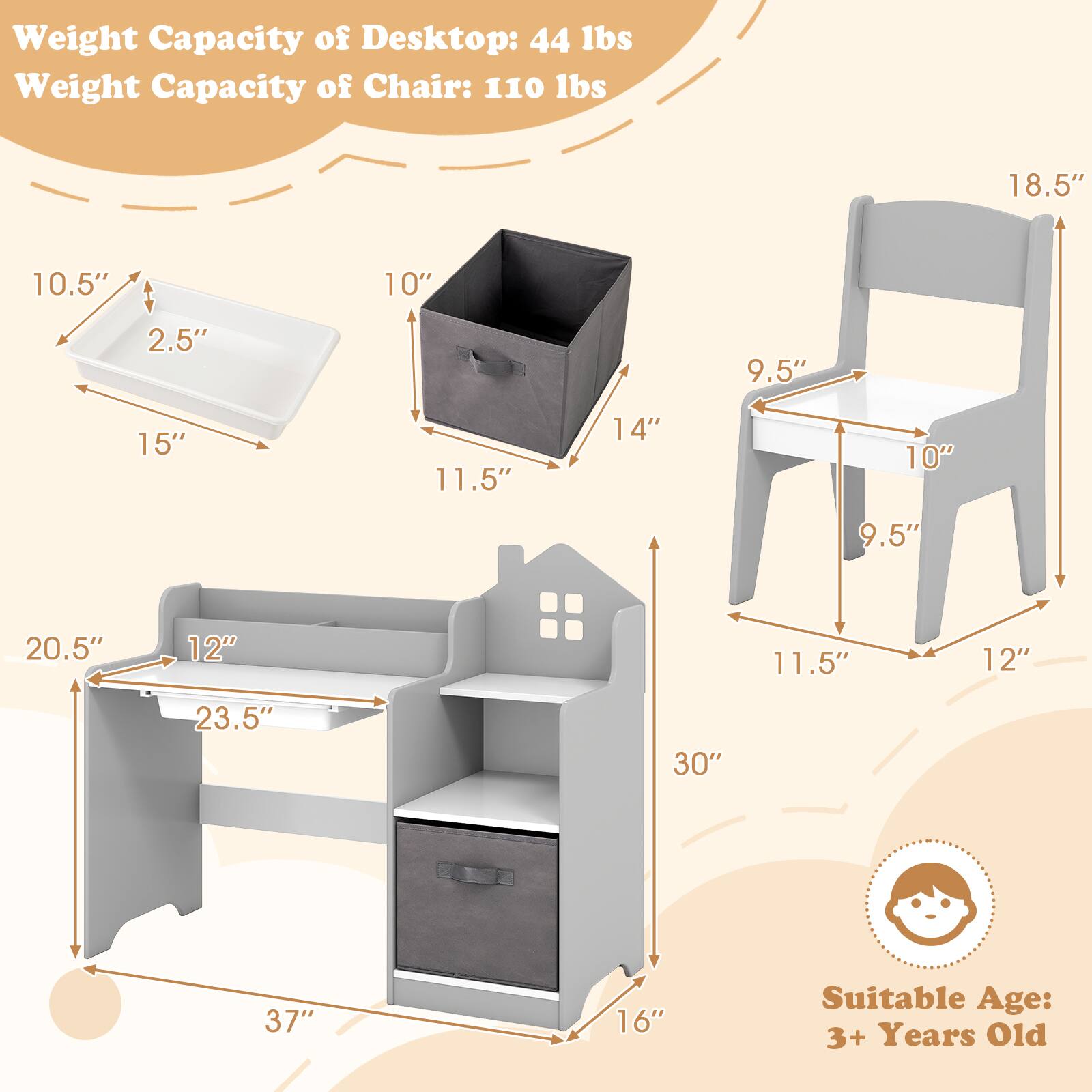 Weight Capacity of Desktop: 44 lbs  
Weight Capacity of Chair: 110 lbs  

Dimensions:  
- Desktop: 20.5" x 12" x 23.5"  
- Chair: 18.5" x 11.5" x 12"  
- Storage Bin: 15" x 10.5" x 2.5"  
- Drawer: 14" x 10" x 9.5"  

Suitable Age: 3+ Years Old