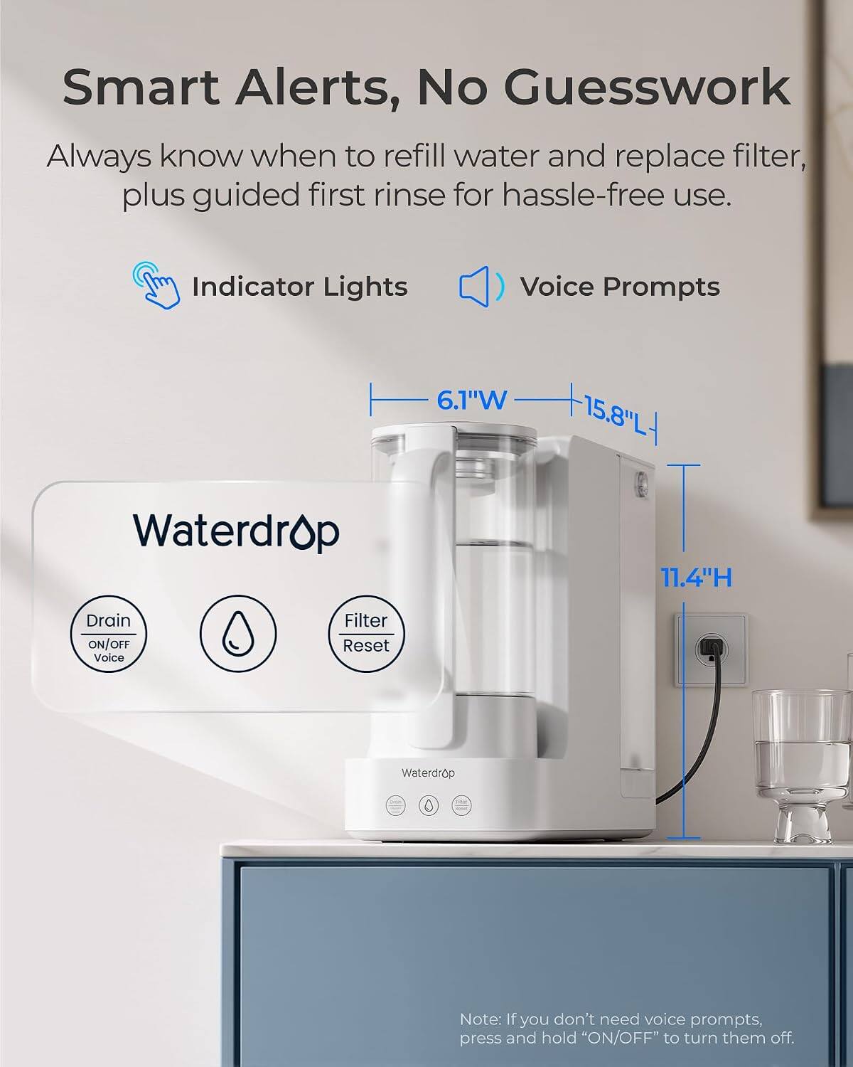 Smart Alerts, No Guesswork  
Always know when to refill water and replace filter, plus guided first rinse for hassle-free use.

Indicator Lights  
Voice Prompts

6.1"W  
15.8"L  
11.4"H

Drain ON/OFF Voice  
Filter Reset

Note: If you don't need voice prompts, press and hold "ON/OFF" to turn them off.