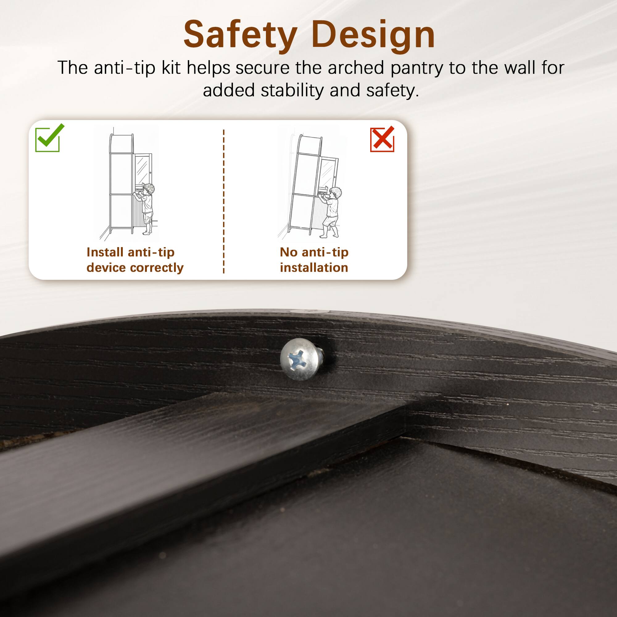 Safety Design

The anti-tip kit helps secure the arched pantry to the wall for added stability and safety.

- Install anti-tip device correctly
- No anti-tip installation