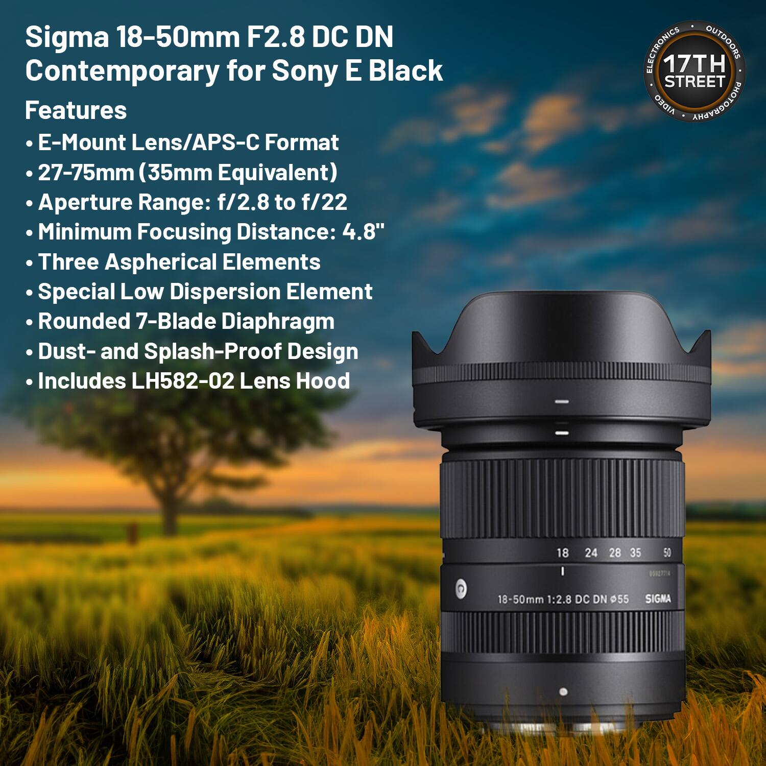 Sigma 18-50mm F2.8 DC DN Contemporary for Sony E Black

Features:
- E-Mount Lens/APS-C Format
- 27-75mm (35mm Equivalent)
- Aperture Range: f/2.8 to f/22
- Minimum Focusing Distance: 4.8"
- Three Aspherical Elements
- Special Low Dispersion Element
- Rounded 7-Blade Diaphragm
- Dust- and Splash-Proof Design
- Includes LH582-02 Lens Hood

17TH STREET
ELECTRONICS OUTDOORS
AIDEO PHOTOGRAPHY

18 24 28 35 50
18-50mm 1:2.8 DC DN 55 SIGMA