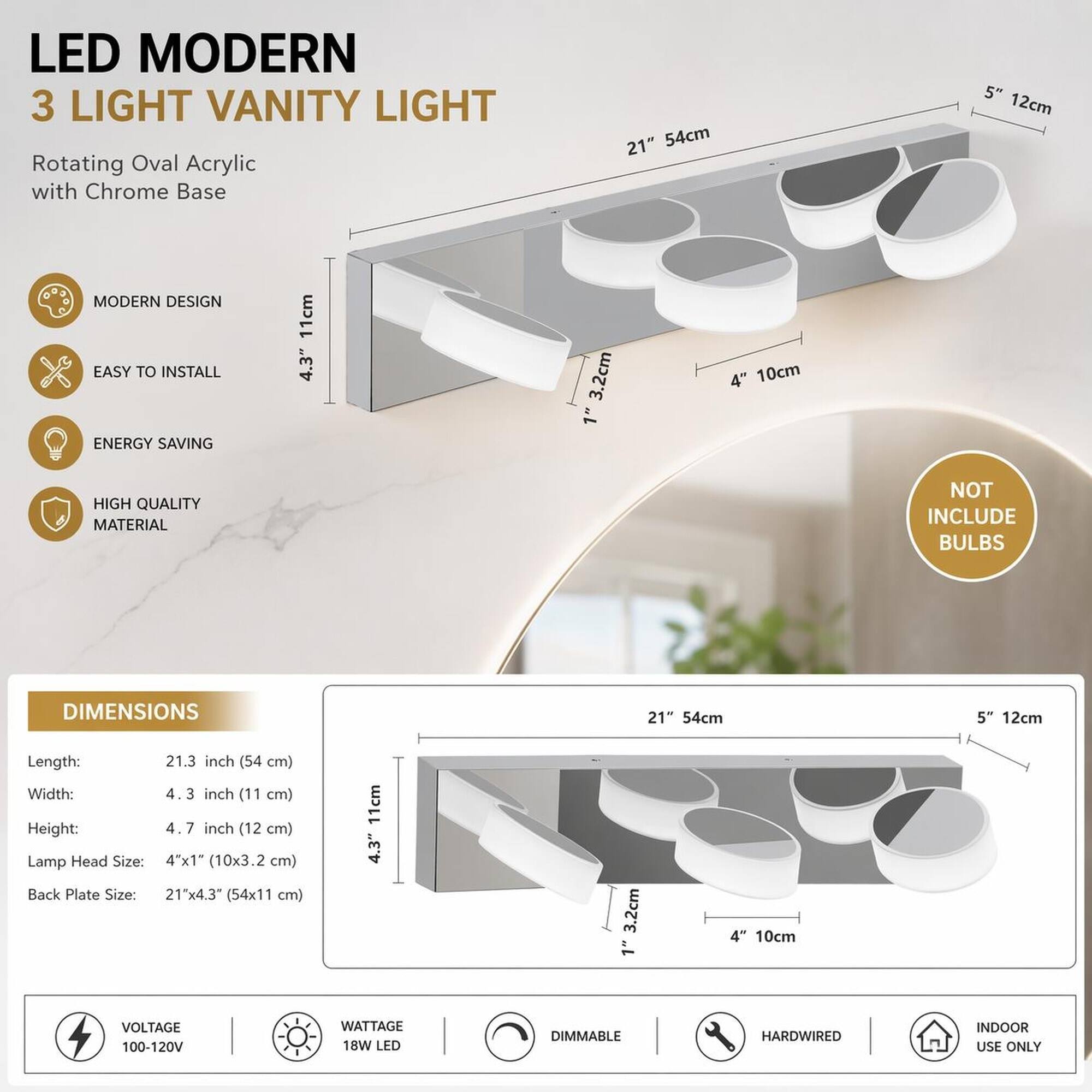 LED MODERN 3 LIGHT VANITY LIGHT  
Rotating Oval Acrylic with Chrome Base  

21" 54cm  
5" 12cm  

MODERN DESIGN  
EASY TO INSTALL  
ENERGY SAVING  
HIGH QUALITY MATERIAL  
NOT INCLUDE BULBS  

DIMENSIONS  
Length: 21.3 inch (54 cm)  
Width: 4.3 inch (11 cm)  
Height: 4.7 inch (12 cm)  
Lamp Head Size: 4"x1" (10x3.2 cm)  
Back Plate Size: 21"x4.3" (54x11 cm)  

VOLTAGE 100-120V  
WATTAGE 18W LED  
DIMMABLE  
HARDWIRED  
INDOOR USE ONLY