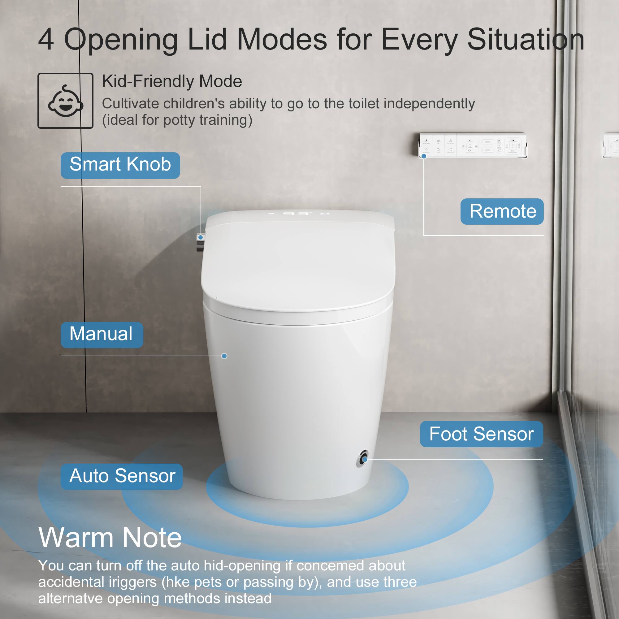 4 Opening Lid Modes for Every Situation

- Kid-Friendly Mode
  - Cultivate children's ability to go to the toilet independently (ideal for potty training)

- Smart Knob

- Remote

- Manual

- Foot Sensor

- Auto Sensor

Warm Note
You can turn off the auto hid-opening if concerned about accidental triggers (hke pets or passing by), and use three alternative opening methods instead.