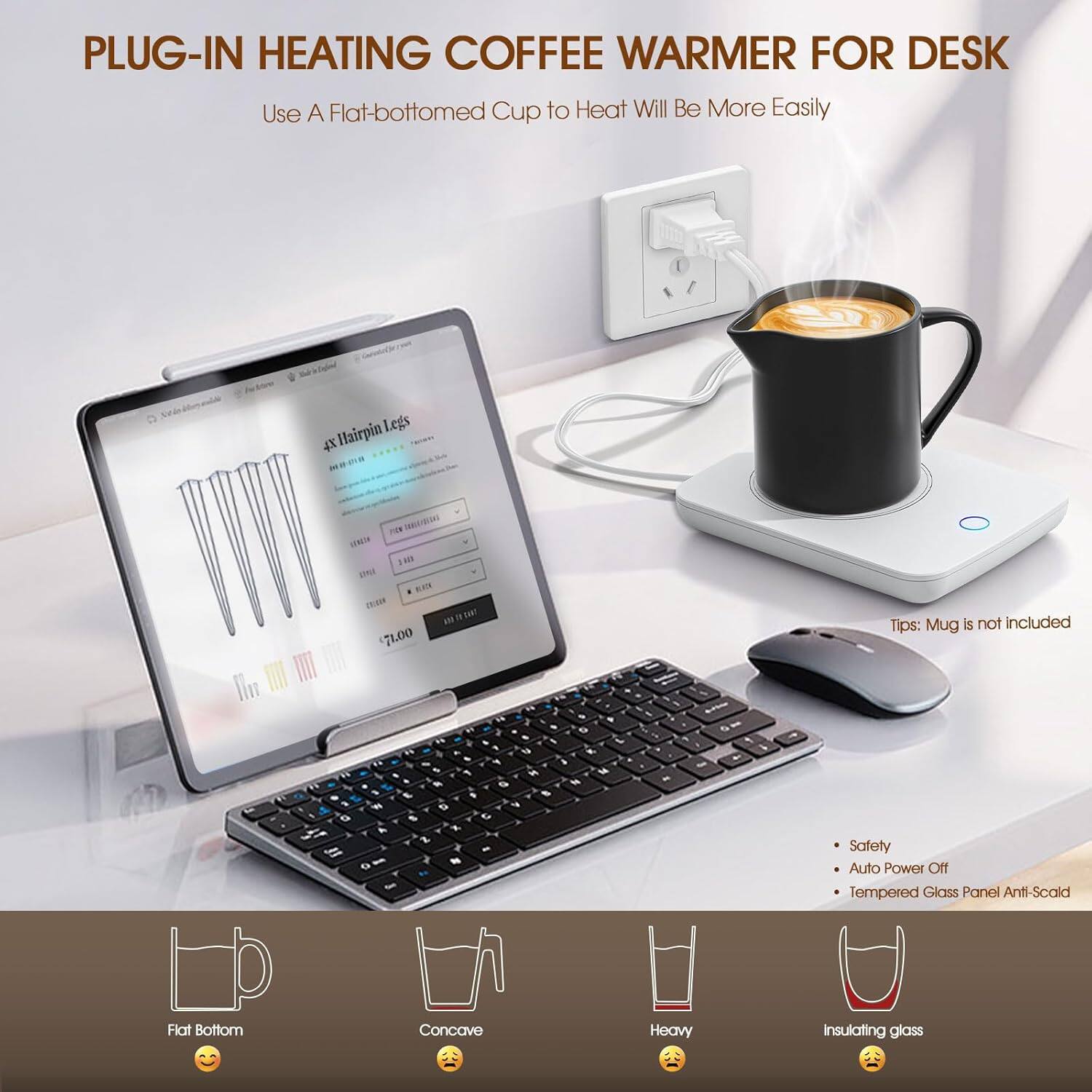 **PLUG-IN HEATING COFFEE WARMER FOR DESK**

Use A Flat-bottomed Cup to Heat Will Be More Easily

- 4X Hairpin Legs
- NBG HHEH 10 UAI KEN
- 1as m 71.00

Tips: Mug is not included

- Safety
- Auto Power Off
- Tempered Glass Panel Anti-Scald

- Flat Bottom 😊
- Concave 😐
- Heavy 😐
- Insulating glass 😐