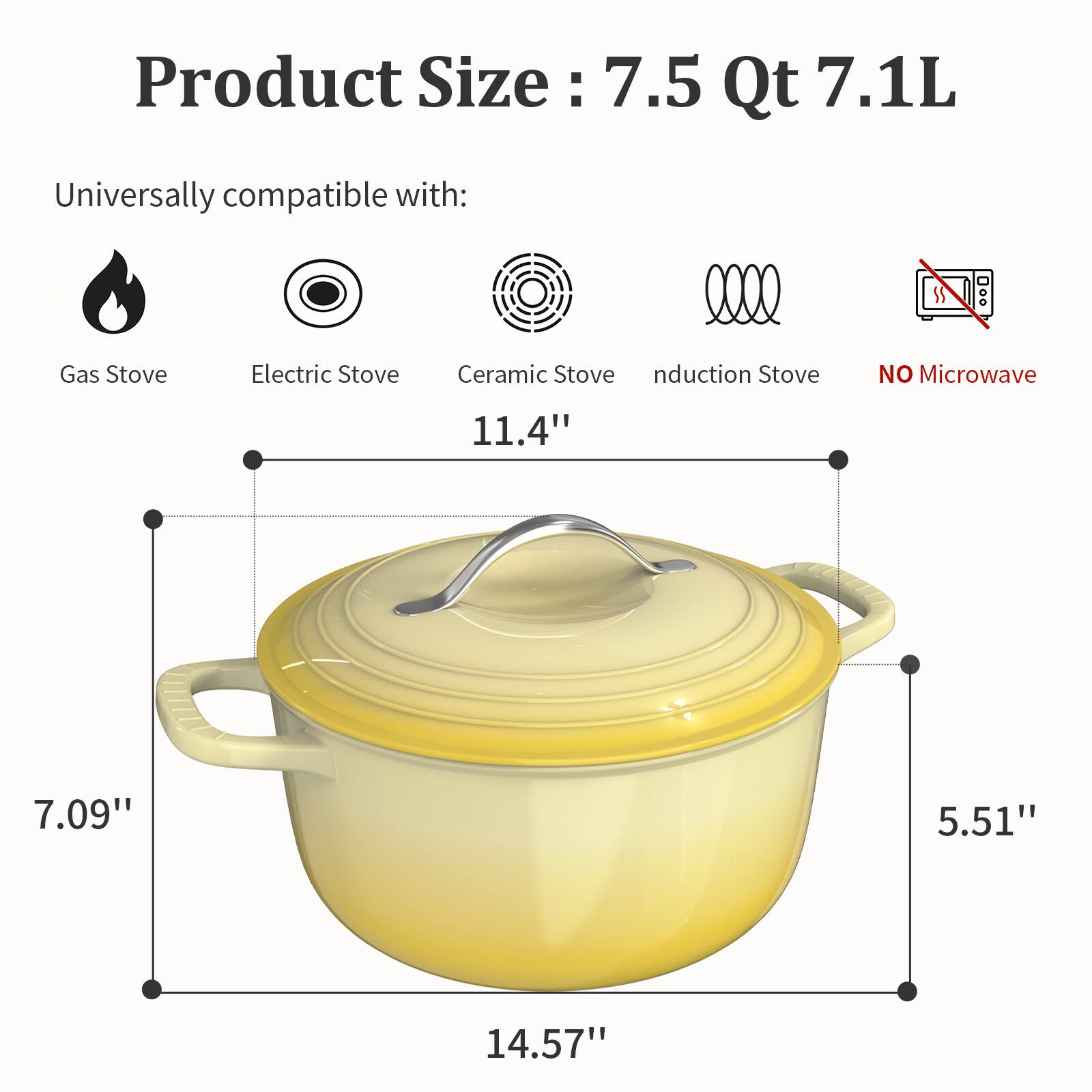 Product Size: 7.5 Qt 7.1L

Universally compatible with:
- Gas Stove
- Electric Stove
- Ceramic Stove
- Induction Stove
- NO Microwave

Dimensions:
- 11.4"
- 7.09"
- 5.51"
- 14.57"