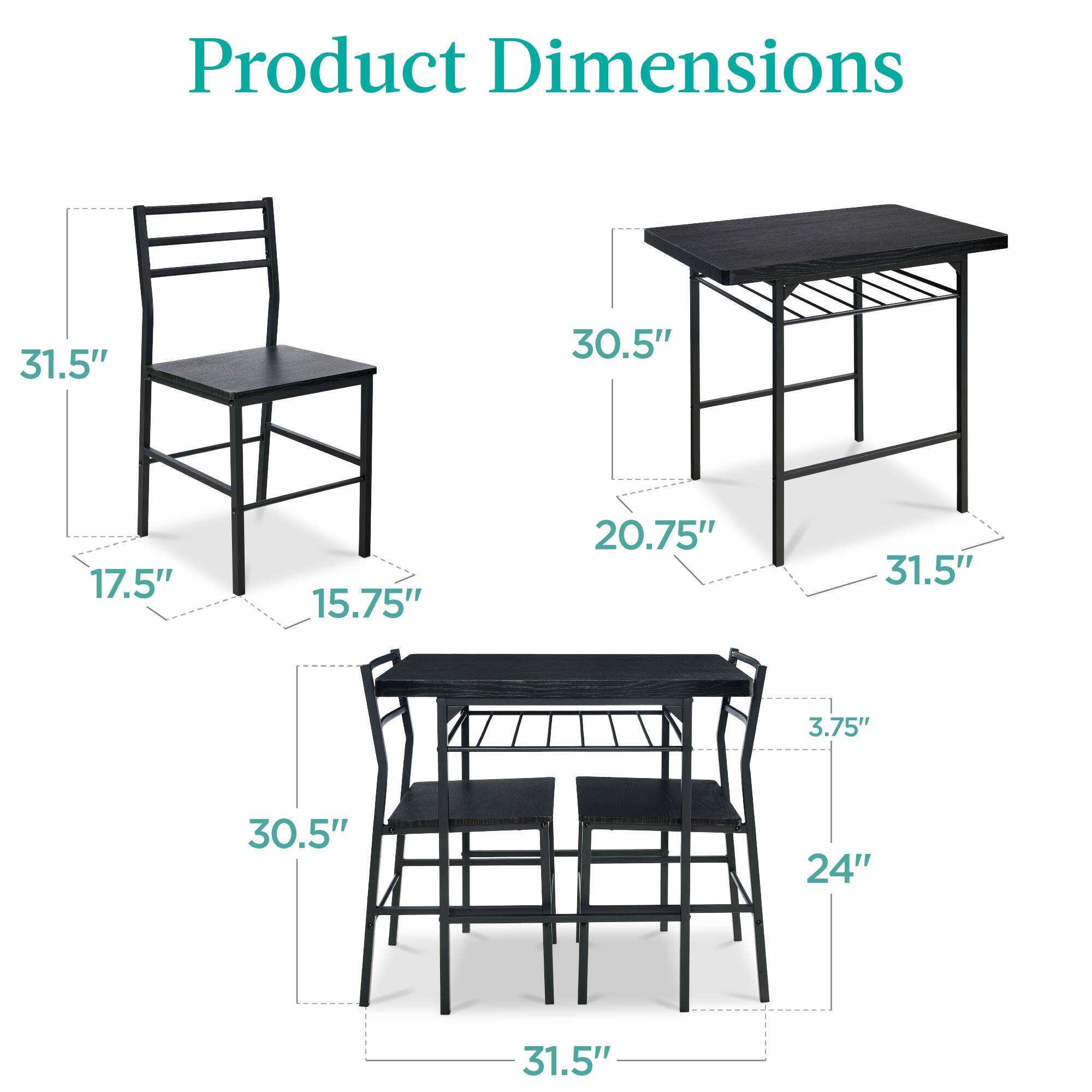 Product Dimensions

- Chair: 31.5" (height), 17.5" (width), 15.75" (depth)
- Table: 30.5" (width), 20.75" (depth), 31.5" (height)
- Dining Table: 31.5" (width), 24" (depth), 3.75" (height)
- Dining Chairs: 30.5" (height), 31.5" (width)