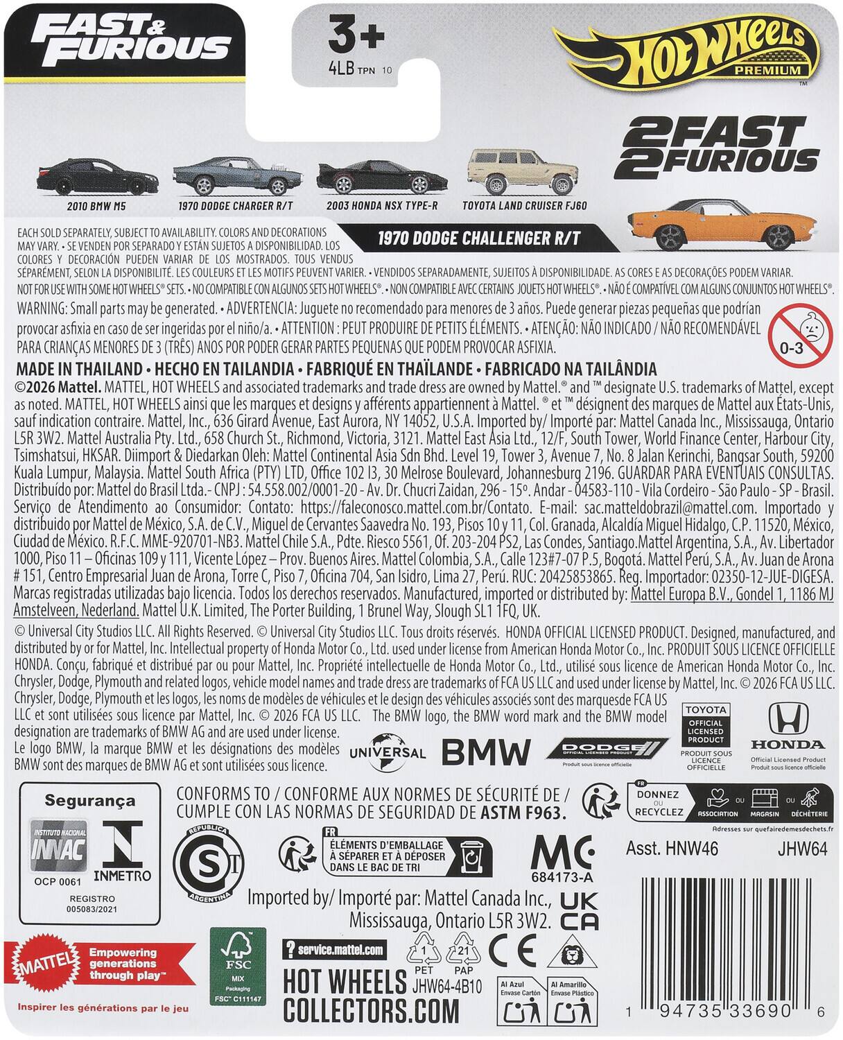 FAST & FURIOUS  
2 FAST  
AVAILABILITY DECORATIONS  
DODGE CHALLENGER  
DISPONIBILIDAD DECORACIÓN  
SPARMENT, DISPONIBILIT SEPARADAMENTE, DISPONIBILITE.  
COMPATIBLE COMPATIBLE COMPATÍVEL  
WARNING: Small parts may be generated.  
recomendado generar provocar ser ingeridas  
ATTENTION: PRODUIT PEUT PROVOQUER ASPIRATION.  
MENORES PEQUEÑAS PROVOCAR ASFIXIA.  
THAILAND EC TAILANDIA FABRIQUÉ EN THAILANDE FABRICADO TAILANDIA  
Mattel. MATTEL, WHEELS associated trademarks Mattel. designate trademarks Mattel, MATTEL, WHEELS marques designs appartiennent Mattel.  
indication contraire.  
Mattel, Avenue, Aurora, 14052, Imported Canada Mississauga, Ontario Australia Church Richmond, Victoria, Tower, Finance Center, Harbour Tsimshatsui, HKSAR.  
Diimport Diedarkan Continental Tower Avenue Kerinchi, Bangsar South, Kuala Lumpur, Malaysia.  
Mattel