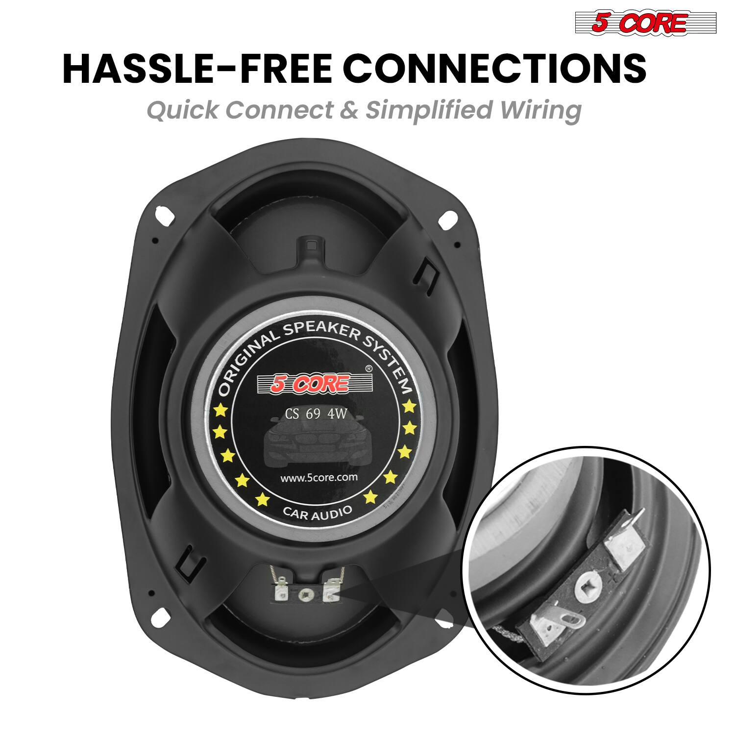 5 CORE  
HASSLE-FREE CONNECTIONS  
Quick Connect & Simplified Wiring  

SPEAKER ORIGINAL  
5 CORE SYSTEM  
CS 69 4W  
www.5core.com  

CAR AUDIO