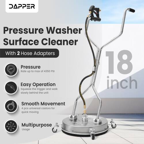 DAPPER Pressure Washer Surface Cleaner With 2 Hose Adapters

Pressure Rate up to max of 4350 PSI

Easy Operation: Squeeze the trigger and walk slowly behind the unit

18 inch Smooth Movement

4 pcs universal castors for quick moving

Multipurpose Usage