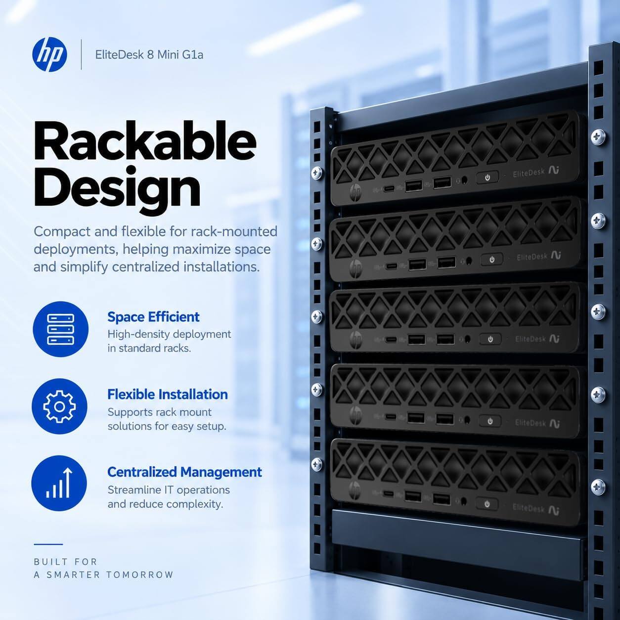 hp  
EliteDesk 8 Mini G1a  

Rackable Design  
Compact and flexible for rack-mounted deployments, helping maximize space and simplify centralized installations.  

Space Efficient  
High-density deployment in standard racks.  

Flexible Installation  
Supports rack mount solutions for easy setup.  

Centralized Management  
Streamline IT operations and reduce complexity.  

BUILT FOR A SMARTER TOMORROW