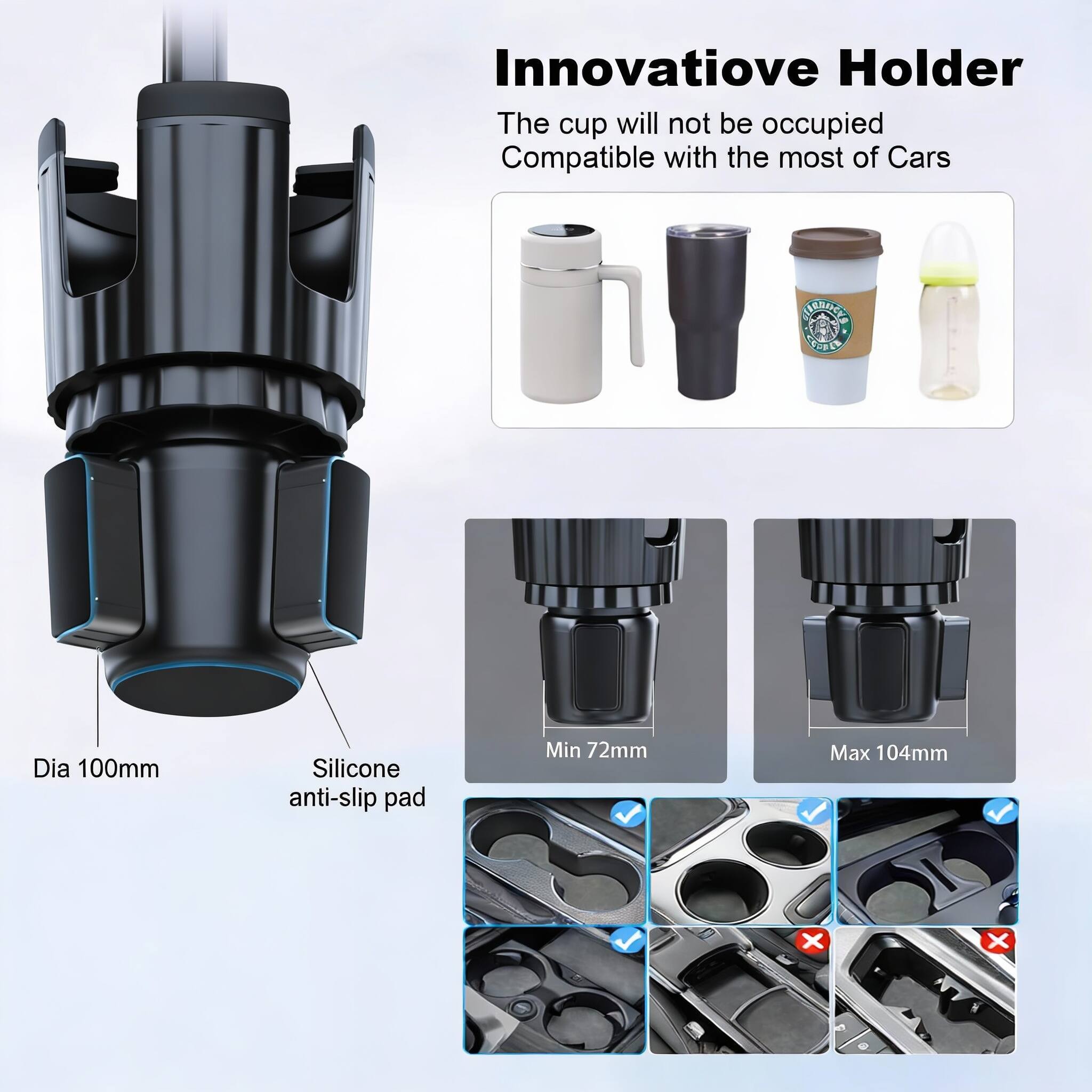 Innovative Holder  
The cup will not be occupied  
Compatible with the most of Cars  

Dia 100mm  
Silicone anti-slip pad  
Min 72mm  
Max 104mm