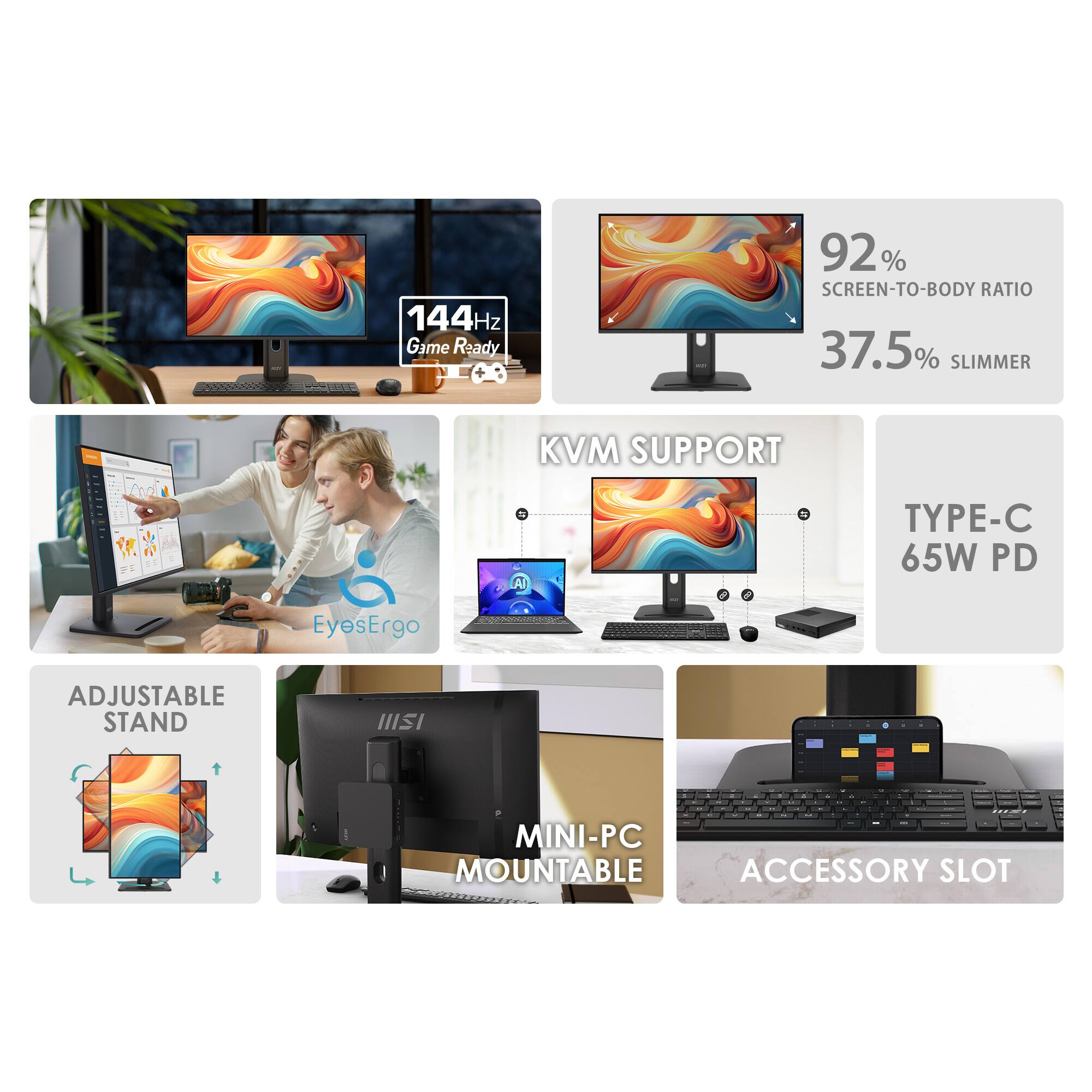 144Hz Game Ready  
92% SCREEN-TO-BODY RATIO  
37.5% SLIMMER  
KVM SUPPORT  
TYPE-C 65W PD  
EyesErgo  
ADJUSTABLE STAND  
MINI-PC MOUNTABLE ACCESSORY SLOT