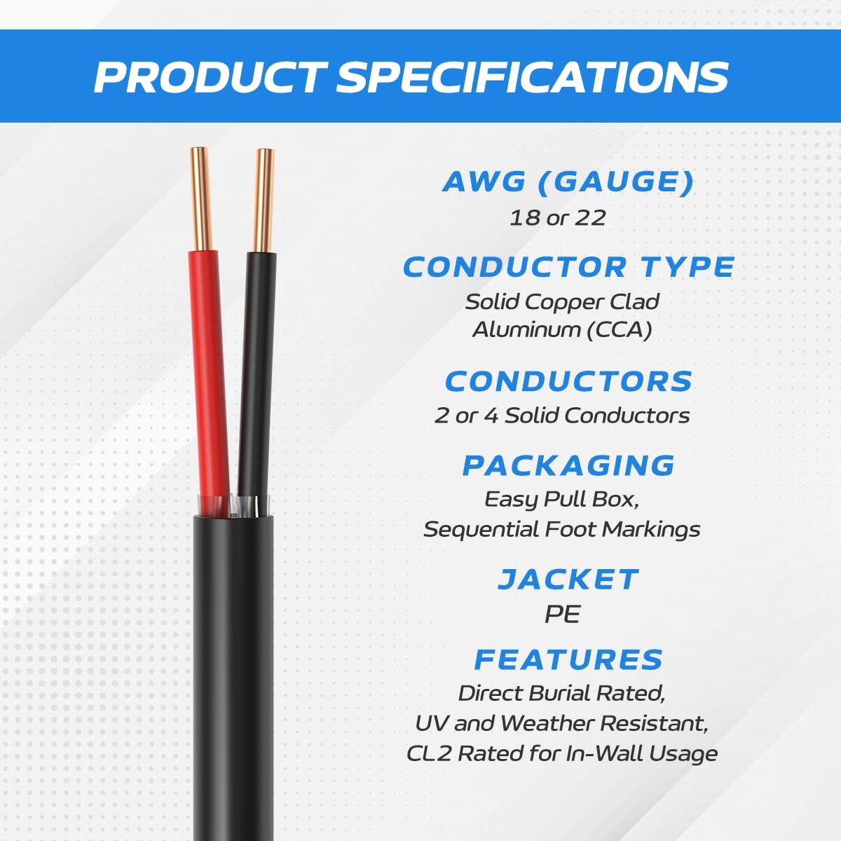 PRODUCT SPECIFICATIONS

AWG (GAUGE)  
18 or 22

CONDUCTOR TYPE  
Solid Copper Clad Aluminum (CCA)

CONDUCTORS  
2 or 4 Solid Conductors

PACKAGING  
Easy Pull Box, Sequential Foot Markings

JACKET  
PE

FEATURES  
Direct Burial Rated, UV and Weather Resistant, CL2 Rated for In-Wall Usage