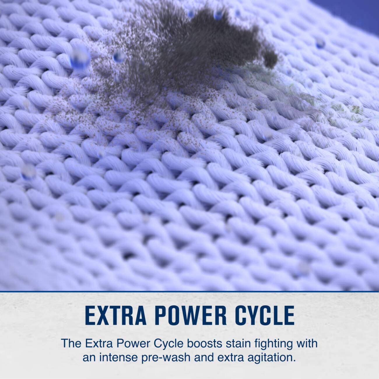 EXTRA POWER CYCLE

The Extra Power Cycle boosts stain fighting with an intense pre-wash and extra agitation.