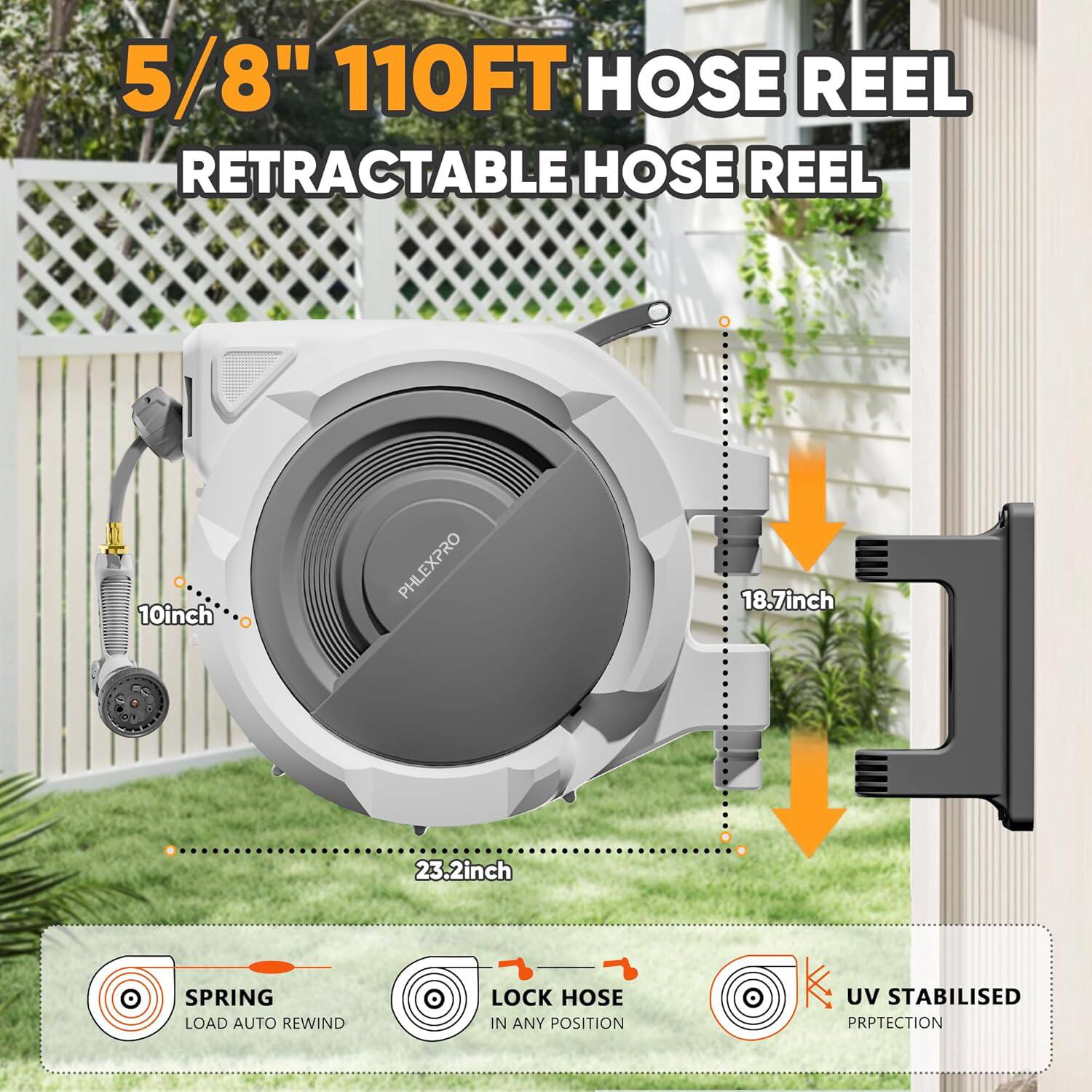 5/8" 110FT HOSE REEL RETRACTABLE HOSE REEL

10inch PHLEXPRO

18.7inch

23.2inch

SPRING LOAD AUTO REWIND

LOCK HOSE IN ANY POSITION

UV STABILISED PROTECTION