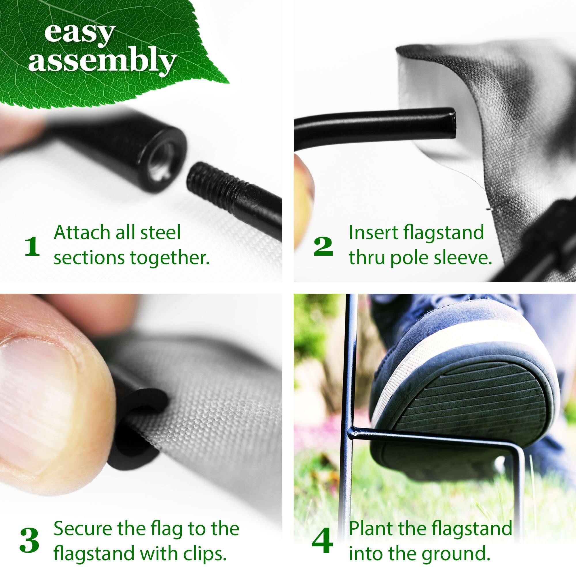 easy assembly

1. Attach all steel sections together.
2. Insert flagstand thru pole sleeve.
3. Secure the flag to the flagstand with clips.
4. Plant the flagstand into the ground.