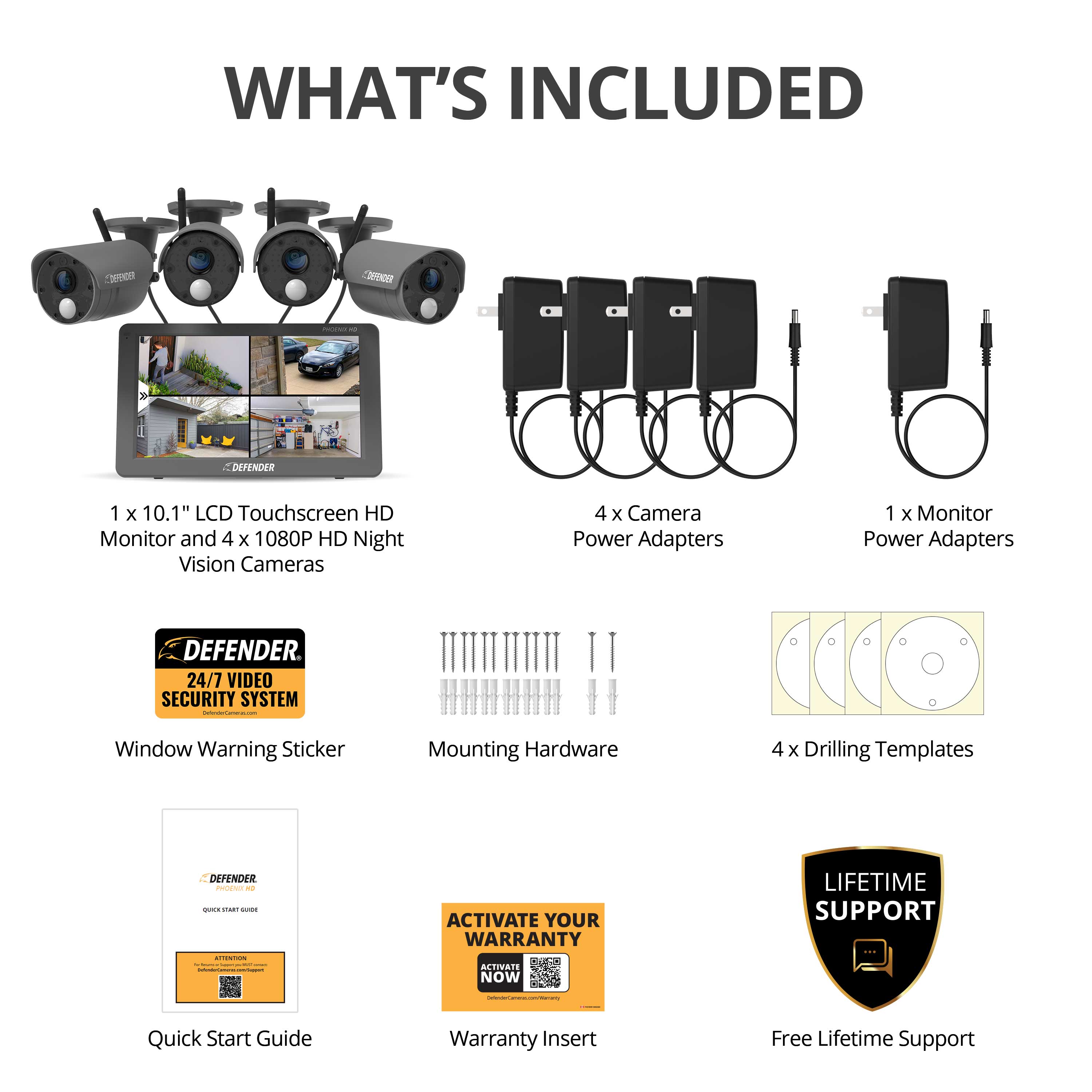 **WHAT'S INCLUDED**

- 1 x 10.1" LCD Touchscreen HD Monitor and 4 x 1080P HD Night Vision Cameras
- 4 x Camera Power Adapters
- 1 x Monitor Power Adapters
- DEFENDER 24/7 VIDEO SECURITY SYSTEM
- Window Warning Sticker
- Mounting Hardware
- 4 x Drilling Templates
- Quick Start Guide
- Warranty Insert
- Free Lifetime Support

**ACTIVATE YOUR WARRANTY NOW**

**LIFETIME SUPPORT**