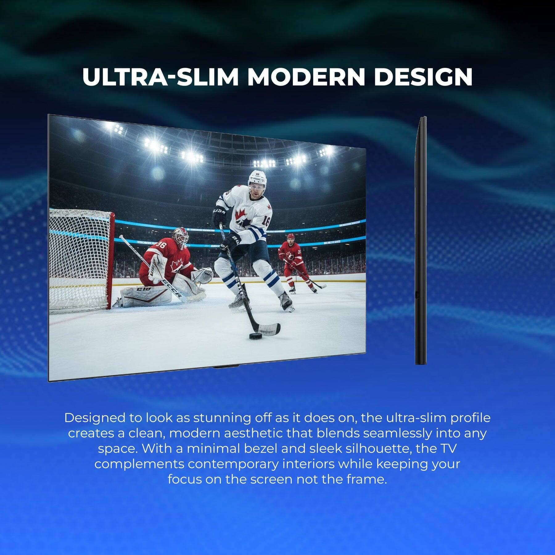 ULTRA-SLIM MODERN DESIGN

Designed to look as stunning off as it does on, the ultra-slim profile creates a clean, modern aesthetic that blends seamlessly into any space. With a minimal bezel and sleek silhouette, the TV complements contemporary interiors while keeping your focus on the screen not the frame.