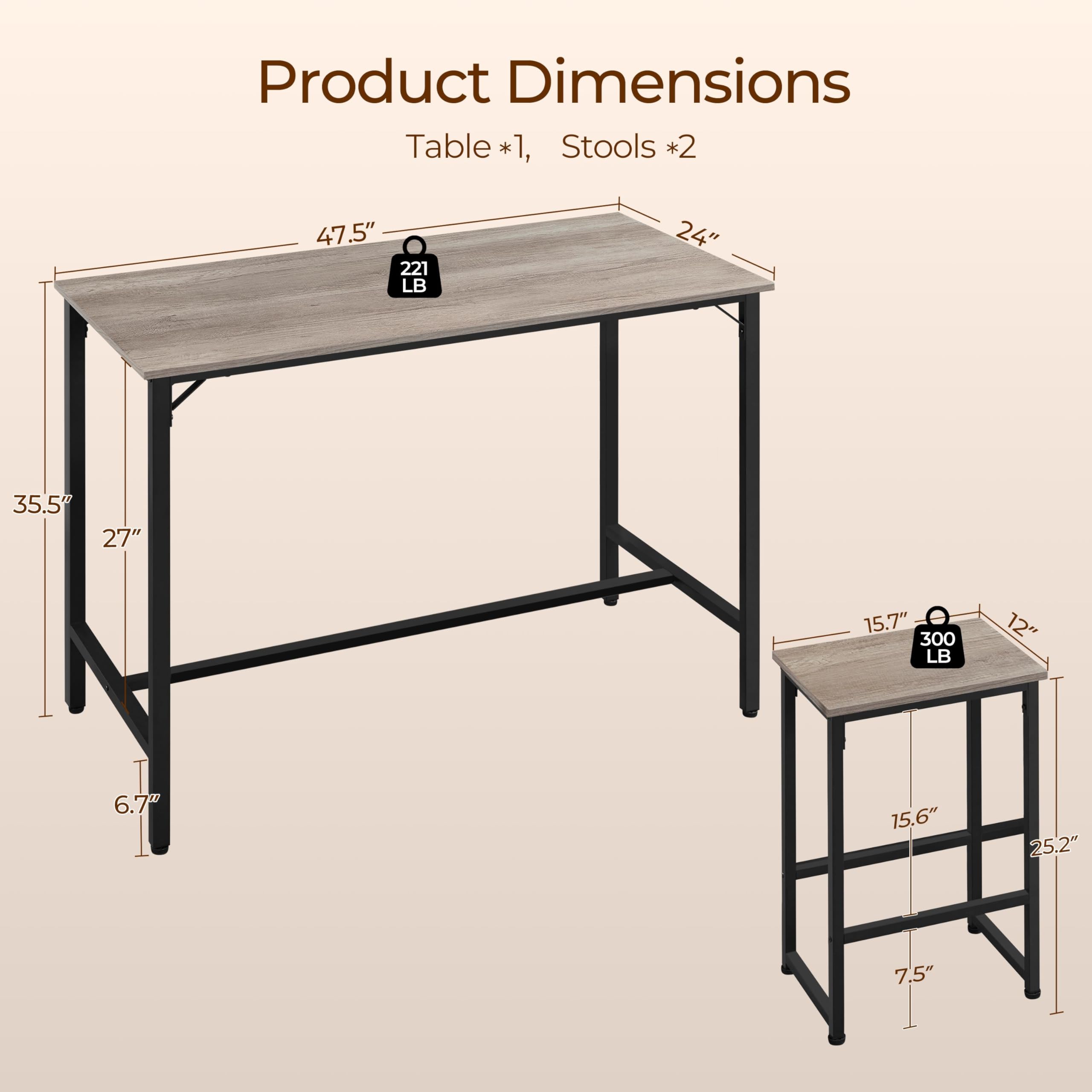 Product Dimensions  
Table *1, Stools *2  

Table:  
- Length: 47.5"  
- Width: 24"  
- Height: 35.5"  
- Weight Capacity: 221 LB  

Stools:  
- Seat Height: 15.7"  
- Seat Diameter: 12"  
- Height: 15.6"  
- Weight Capacity: 300 LB  
- Base Width: 25.2"  
- Base Height: 7.5"